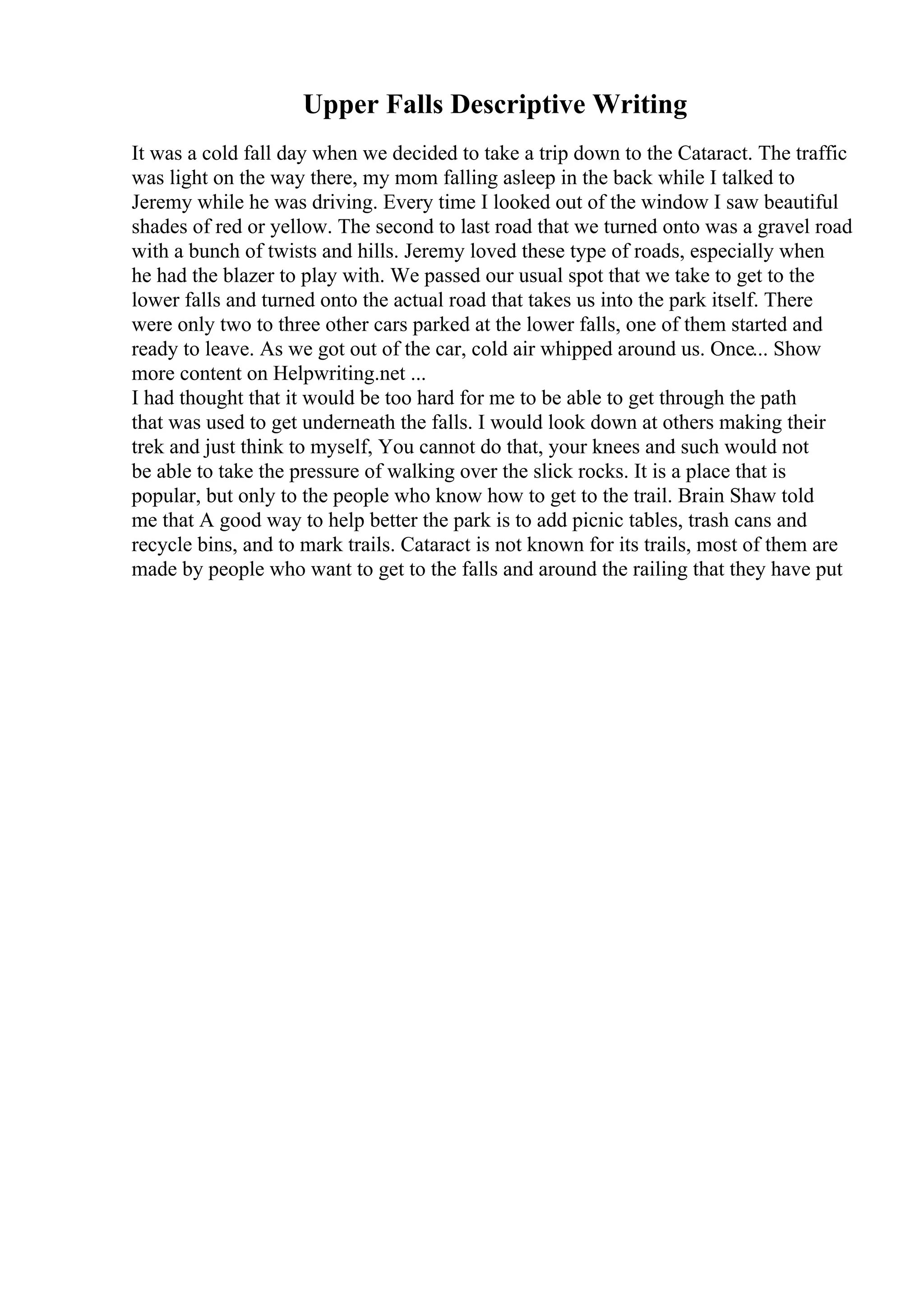 Upper Falls Descriptive Writing
It was a cold fall day when we decided to take a trip down to the Cataract. The traffic
was light on the way there, my mom falling asleep in the back while I talked to
Jeremy while he was driving. Every time I looked out of the window I saw beautiful
shades of red or yellow. The second to last road that we turned onto was a gravel road
with a bunch of twists and hills. Jeremy loved these type of roads, especially when
he had the blazer to play with. We passed our usual spot that we take to get to the
lower falls and turned onto the actual road that takes us into the park itself. There
were only two to three other cars parked at the lower falls, one of them started and
ready to leave. As we got out of the car, cold air whipped around us. Once... Show
more content on Helpwriting.net ...
I had thought that it would be too hard for me to be able to get through the path
that was used to get underneath the falls. I would look down at others making their
trek and just think to myself, You cannot do that, your knees and such would not
be able to take the pressure of walking over the slick rocks. It is a place that is
popular, but only to the people who know how to get to the trail. Brain Shaw told
me that A good way to help better the park is to add picnic tables, trash cans and
recycle bins, and to mark trails. Cataract is not known for its trails, most of them are
made by people who want to get to the falls and around the railing that they have put
 