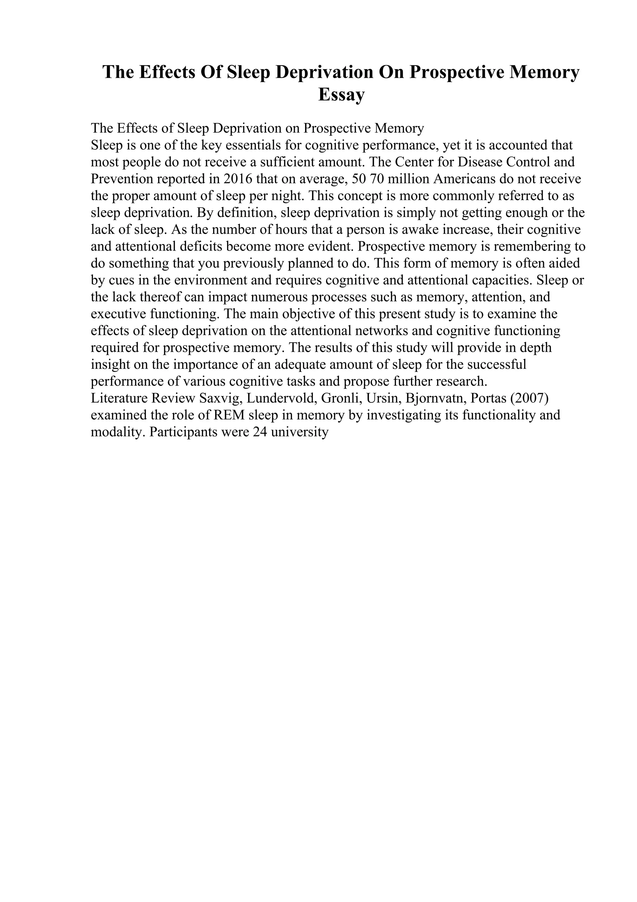The Effects Of Sleep Deprivation On Prospective Memory
Essay
The Effects of Sleep Deprivation on Prospective Memory
Sleep is one of the key essentials for cognitive performance, yet it is accounted that
most people do not receive a sufficient amount. The Center for Disease Control and
Prevention reported in 2016 that on average, 50 70 million Americans do not receive
the proper amount of sleep per night. This concept is more commonly referred to as
sleep deprivation. By definition, sleep deprivation is simply not getting enough or the
lack of sleep. As the number of hours that a person is awake increase, their cognitive
and attentional deficits become more evident. Prospective memory is remembering to
do something that you previously planned to do. This form of memory is often aided
by cues in the environment and requires cognitive and attentional capacities. Sleep or
the lack thereof can impact numerous processes such as memory, attention, and
executive functioning. The main objective of this present study is to examine the
effects of sleep deprivation on the attentional networks and cognitive functioning
required for prospective memory. The results of this study will provide in depth
insight on the importance of an adequate amount of sleep for the successful
performance of various cognitive tasks and propose further research.
Literature Review Saxvig, Lundervold, Gronli, Ursin, Bjornvatn, Portas (2007)
examined the role of REM sleep in memory by investigating its functionality and
modality. Participants were 24 university
 