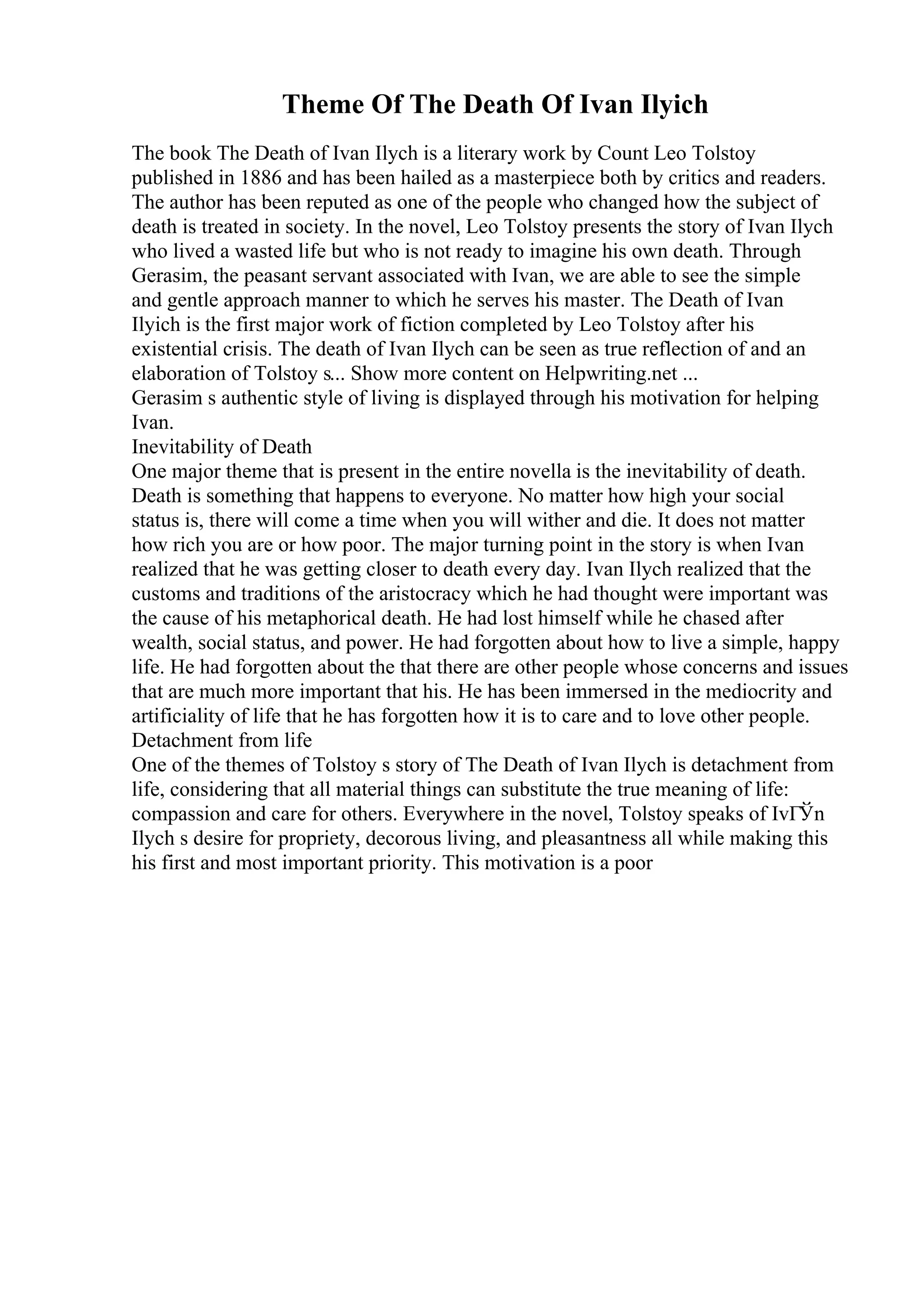 Theme Of The Death Of Ivan Ilyich
The book The Death of Ivan Ilych is a literary work by Count Leo Tolstoy
published in 1886 and has been hailed as a masterpiece both by critics and readers.
The author has been reputed as one of the people who changed how the subject of
death is treated in society. In the novel, Leo Tolstoy presents the story of Ivan Ilych
who lived a wasted life but who is not ready to imagine his own death. Through
Gerasim, the peasant servant associated with Ivan, we are able to see the simple
and gentle approach manner to which he serves his master. The Death of Ivan
Ilyich is the first major work of fiction completed by Leo Tolstoy after his
existential crisis. The death of Ivan Ilych can be seen as true reflection of and an
elaboration of Tolstoy s... Show more content on Helpwriting.net ...
Gerasim s authentic style of living is displayed through his motivation for helping
Ivan.
Inevitability of Death
One major theme that is present in the entire novella is the inevitability of death.
Death is something that happens to everyone. No matter how high your social
status is, there will come a time when you will wither and die. It does not matter
how rich you are or how poor. The major turning point in the story is when Ivan
realized that he was getting closer to death every day. Ivan Ilych realized that the
customs and traditions of the aristocracy which he had thought were important was
the cause of his metaphorical death. He had lost himself while he chased after
wealth, social status, and power. He had forgotten about how to live a simple, happy
life. He had forgotten about the that there are other people whose concerns and issues
that are much more important that his. He has been immersed in the mediocrity and
artificiality of life that he has forgotten how it is to care and to love other people.
Detachment from life
One of the themes of Tolstoy s story of The Death of Ivan Ilych is detachment from
life, considering that all material things can substitute the true meaning of life:
compassion and care for others. Everywhere in the novel, Tolstoy speaks of IvГЎn
Ilych s desire for propriety, decorous living, and pleasantness all while making this
his first and most important priority. This motivation is a poor
 