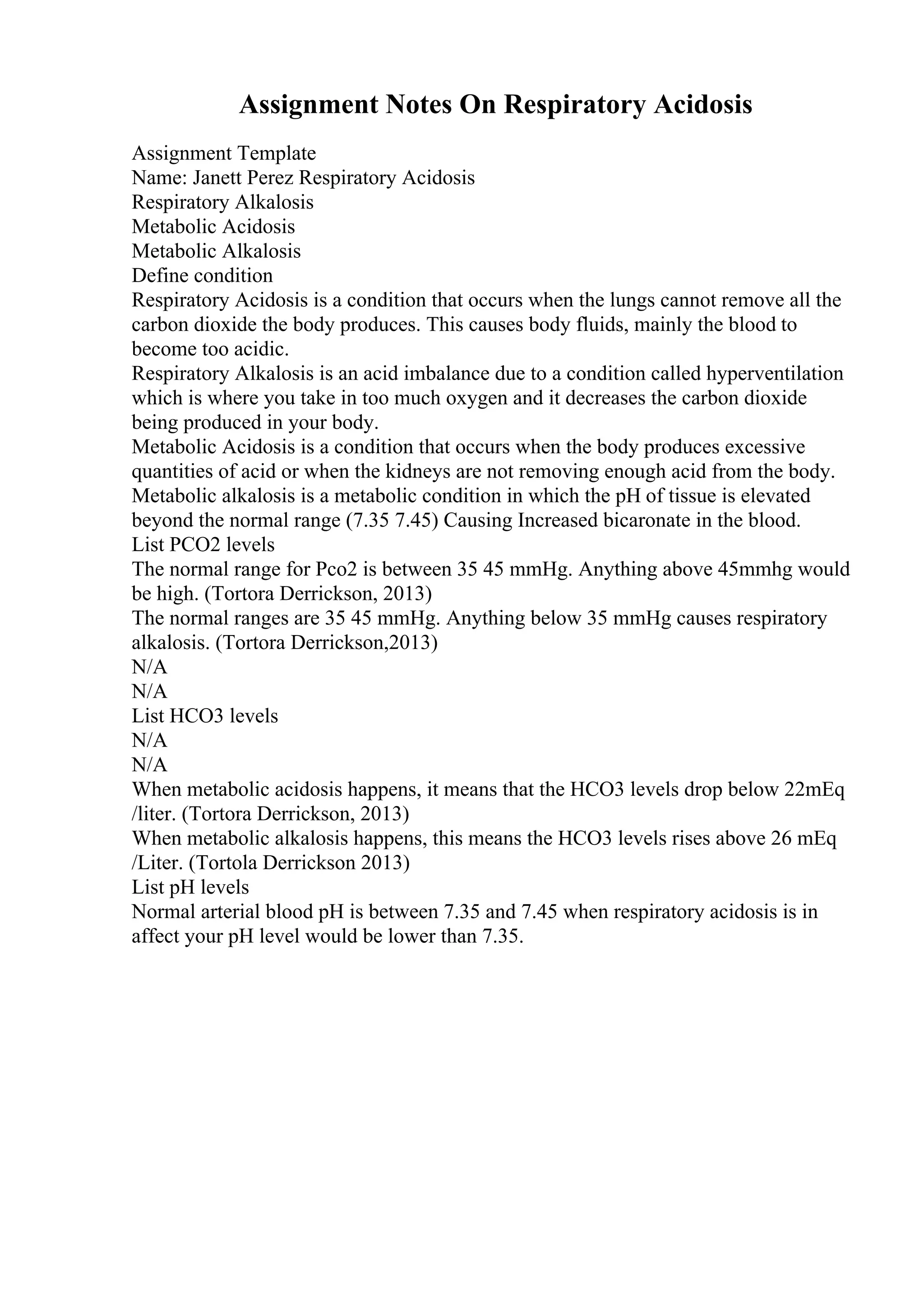 Assignment Notes On Respiratory Acidosis
Assignment Template
Name: Janett Perez Respiratory Acidosis
Respiratory Alkalosis
Metabolic Acidosis
Metabolic Alkalosis
Define condition
Respiratory Acidosis is a condition that occurs when the lungs cannot remove all the
carbon dioxide the body produces. This causes body fluids, mainly the blood to
become too acidic.
Respiratory Alkalosis is an acid imbalance due to a condition called hyperventilation
which is where you take in too much oxygen and it decreases the carbon dioxide
being produced in your body.
Metabolic Acidosis is a condition that occurs when the body produces excessive
quantities of acid or when the kidneys are not removing enough acid from the body.
Metabolic alkalosis is a metabolic condition in which the pH of tissue is elevated
beyond the normal range (7.35 7.45) Causing Increased bicaronate in the blood.
List PCO2 levels
The normal range for Pco2 is between 35 45 mmHg. Anything above 45mmhg would
be high. (Tortora Derrickson, 2013)
The normal ranges are 35 45 mmHg. Anything below 35 mmHg causes respiratory
alkalosis. (Tortora Derrickson,2013)
N/A
N/A
List HCO3 levels
N/A
N/A
When metabolic acidosis happens, it means that the HCO3 levels drop below 22mEq
/liter. (Tortora Derrickson, 2013)
When metabolic alkalosis happens, this means the HCO3 levels rises above 26 mEq
/Liter. (Tortola Derrickson 2013)
List pH levels
Normal arterial blood pH is between 7.35 and 7.45 when respiratory acidosis is in
affect your pH level would be lower than 7.35.
 