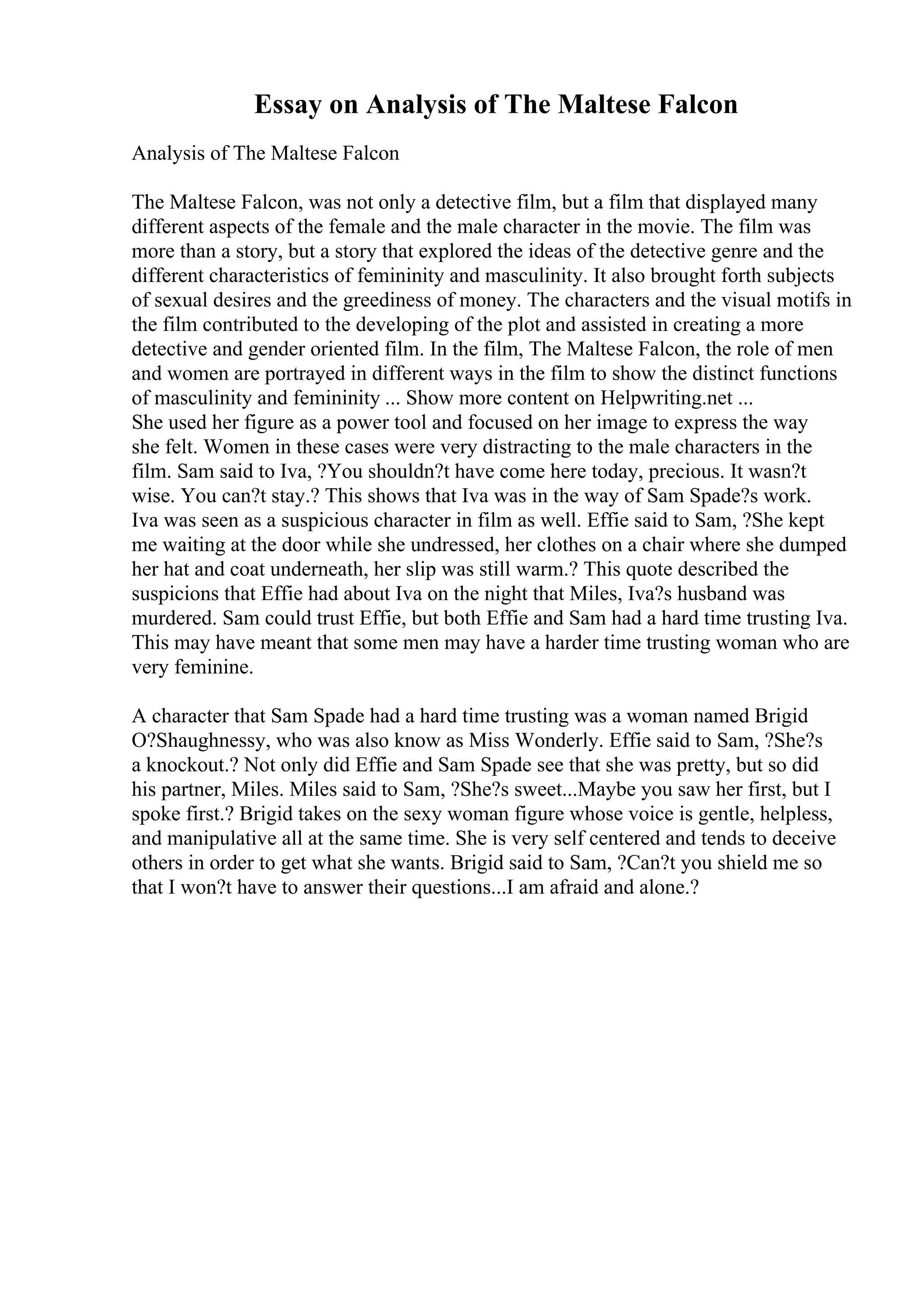 Essay on Analysis of The Maltese Falcon
Analysis of The Maltese Falcon
The Maltese Falcon, was not only a detective film, but a film that displayed many
different aspects of the female and the male character in the movie. The film was
more than a story, but a story that explored the ideas of the detective genre and the
different characteristics of femininity and masculinity. It also brought forth subjects
of sexual desires and the greediness of money. The characters and the visual motifs in
the film contributed to the developing of the plot and assisted in creating a more
detective and gender oriented film. In the film, The Maltese Falcon, the role of men
and women are portrayed in different ways in the film to show the distinct functions
of masculinity and femininity ... Show more content on Helpwriting.net ...
She used her figure as a power tool and focused on her image to express the way
she felt. Women in these cases were very distracting to the male characters in the
film. Sam said to Iva, ?You shouldn?t have come here today, precious. It wasn?t
wise. You can?t stay.? This shows that Iva was in the way of Sam Spade?s work.
Iva was seen as a suspicious character in film as well. Effie said to Sam, ?She kept
me waiting at the door while she undressed, her clothes on a chair where she dumped
her hat and coat underneath, her slip was still warm.? This quote described the
suspicions that Effie had about Iva on the night that Miles, Iva?s husband was
murdered. Sam could trust Effie, but both Effie and Sam had a hard time trusting Iva.
This may have meant that some men may have a harder time trusting woman who are
very feminine.
A character that Sam Spade had a hard time trusting was a woman named Brigid
O?Shaughnessy, who was also know as Miss Wonderly. Effie said to Sam, ?She?s
a knockout.? Not only did Effie and Sam Spade see that she was pretty, but so did
his partner, Miles. Miles said to Sam, ?She?s sweet...Maybe you saw her first, but I
spoke first.? Brigid takes on the sexy woman figure whose voice is gentle, helpless,
and manipulative all at the same time. She is very self centered and tends to deceive
others in order to get what she wants. Brigid said to Sam, ?Can?t you shield me so
that I won?t have to answer their questions...I am afraid and alone.?
 