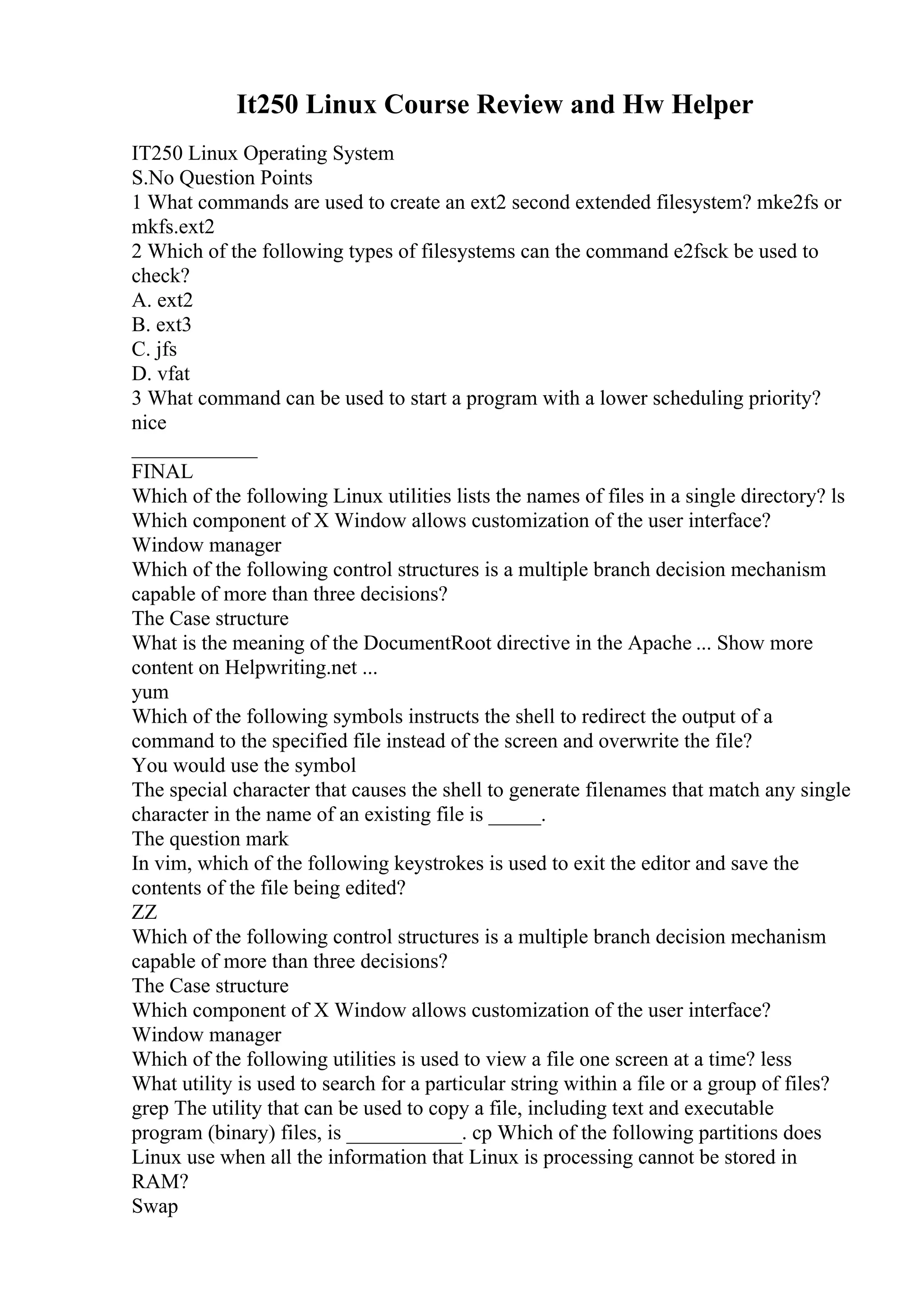 It250 Linux Course Review and Hw Helper
IT250 Linux Operating System
S.No Question Points
1 What commands are used to create an ext2 second extended filesystem? mke2fs or
mkfs.ext2
2 Which of the following types of filesystems can the command e2fsck be used to
check?
A. ext2
B. ext3
C. jfs
D. vfat
3 What command can be used to start a program with a lower scheduling priority?
nice
____________
FINAL
Which of the following Linux utilities lists the names of files in a single directory? ls
Which component of X Window allows customization of the user interface?
Window manager
Which of the following control structures is a multiple branch decision mechanism
capable of more than three decisions?
The Case structure
What is the meaning of the DocumentRoot directive in the Apache ... Show more
content on Helpwriting.net ...
yum
Which of the following symbols instructs the shell to redirect the output of a
command to the specified file instead of the screen and overwrite the file?
You would use the symbol
The special character that causes the shell to generate filenames that match any single
character in the name of an existing file is _____.
The question mark
In vim, which of the following keystrokes is used to exit the editor and save the
contents of the file being edited?
ZZ
Which of the following control structures is a multiple branch decision mechanism
capable of more than three decisions?
The Case structure
Which component of X Window allows customization of the user interface?
Window manager
Which of the following utilities is used to view a file one screen at a time? less
What utility is used to search for a particular string within a file or a group of files?
grep The utility that can be used to copy a file, including text and executable
program (binary) files, is ___________. cp Which of the following partitions does
Linux use when all the information that Linux is processing cannot be stored in
RAM?
Swap
 