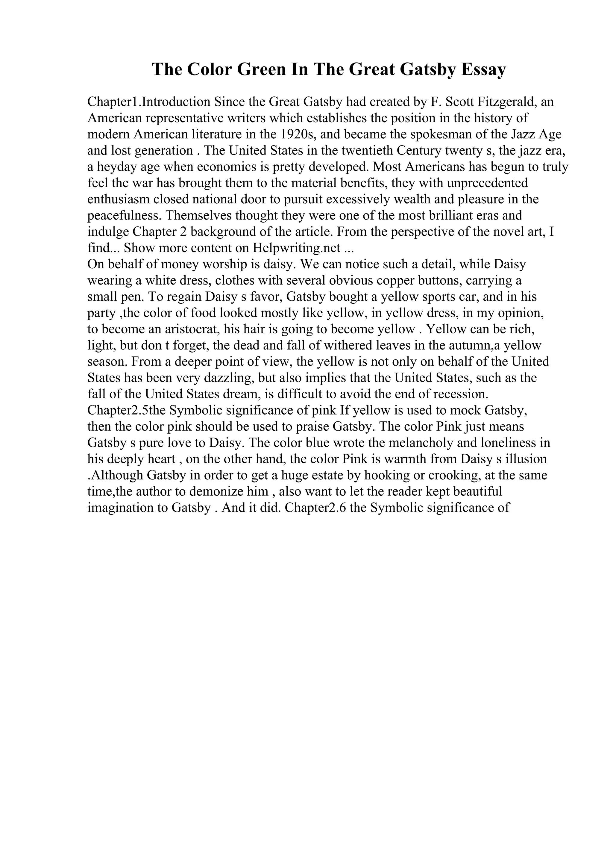 The Color Green In The Great Gatsby Essay
Chapter1.Introduction Since the Great Gatsby had created by F. Scott Fitzgerald, an
American representative writers which establishes the position in the history of
modern American literature in the 1920s, and became the spokesman of the Jazz Age
and lost generation . The United States in the twentieth Century twenty s, the jazz era,
a heyday age when economics is pretty developed. Most Americans has begun to truly
feel the war has brought them to the material benefits, they with unprecedented
enthusiasm closed national door to pursuit excessively wealth and pleasure in the
peacefulness. Themselves thought they were one of the most brilliant eras and
indulge Chapter 2 background of the article. From the perspective of the novel art, I
find... Show more content on Helpwriting.net ...
On behalf of money worship is daisy. We can notice such a detail, while Daisy
wearing a white dress, clothes with several obvious copper buttons, carrying a
small pen. To regain Daisy s favor, Gatsby bought a yellow sports car, and in his
party ,the color of food looked mostly like yellow, in yellow dress, in my opinion,
to become an aristocrat, his hair is going to become yellow . Yellow can be rich,
light, but don t forget, the dead and fall of withered leaves in the autumn,a yellow
season. From a deeper point of view, the yellow is not only on behalf of the United
States has been very dazzling, but also implies that the United States, such as the
fall of the United States dream, is difficult to avoid the end of recession.
Chapter2.5the Symbolic significance of pink If yellow is used to mock Gatsby,
then the color pink should be used to praise Gatsby. The color Pink just means
Gatsby s pure love to Daisy. The color blue wrote the melancholy and loneliness in
his deeply heart , on the other hand, the color Pink is warmth from Daisy s illusion
.Although Gatsby in order to get a huge estate by hooking or crooking, at the same
time,the author to demonize him , also want to let the reader kept beautiful
imagination to Gatsby . And it did. Chapter2.6 the Symbolic significance of
 