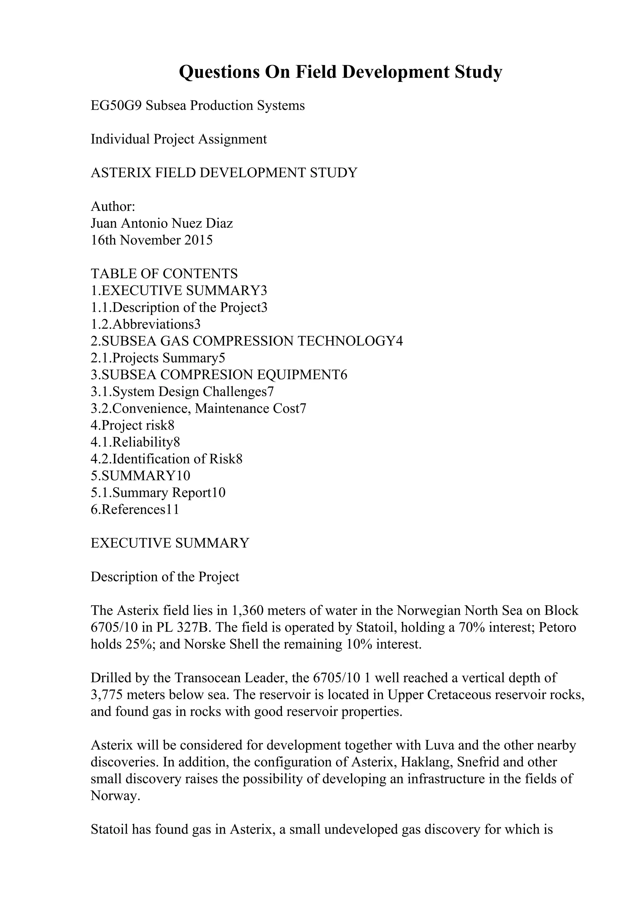 Questions On Field Development Study
EG50G9 Subsea Production Systems
Individual Project Assignment
ASTERIX FIELD DEVELOPMENT STUDY
Author:
Juan Antonio Nuez Diaz
16th November 2015
TABLE OF CONTENTS
1.EXECUTIVE SUMMARY3
1.1.Description of the Project3
1.2.Abbreviations3
2.SUBSEA GAS COMPRESSION TECHNOLOGY4
2.1.Projects Summary5
3.SUBSEA COMPRESION EQUIPMENT6
3.1.System Design Challenges7
3.2.Convenience, Maintenance Cost7
4.Project risk8
4.1.Reliability8
4.2.Identification of Risk8
5.SUMMARY10
5.1.Summary Report10
6.References11
EXECUTIVE SUMMARY
Description of the Project
The Asterix field lies in 1,360 meters of water in the Norwegian North Sea on Block
6705/10 in PL 327B. The field is operated by Statoil, holding a 70% interest; Petoro
holds 25%; and Norske Shell the remaining 10% interest.
Drilled by the Transocean Leader, the 6705/10 1 well reached a vertical depth of
3,775 meters below sea. The reservoir is located in Upper Cretaceous reservoir rocks,
and found gas in rocks with good reservoir properties.
Asterix will be considered for development together with Luva and the other nearby
discoveries. In addition, the configuration of Asterix, Haklang, Snefrid and other
small discovery raises the possibility of developing an infrastructure in the fields of
Norway.
Statoil has found gas in Asterix, a small undeveloped gas discovery for which is
 