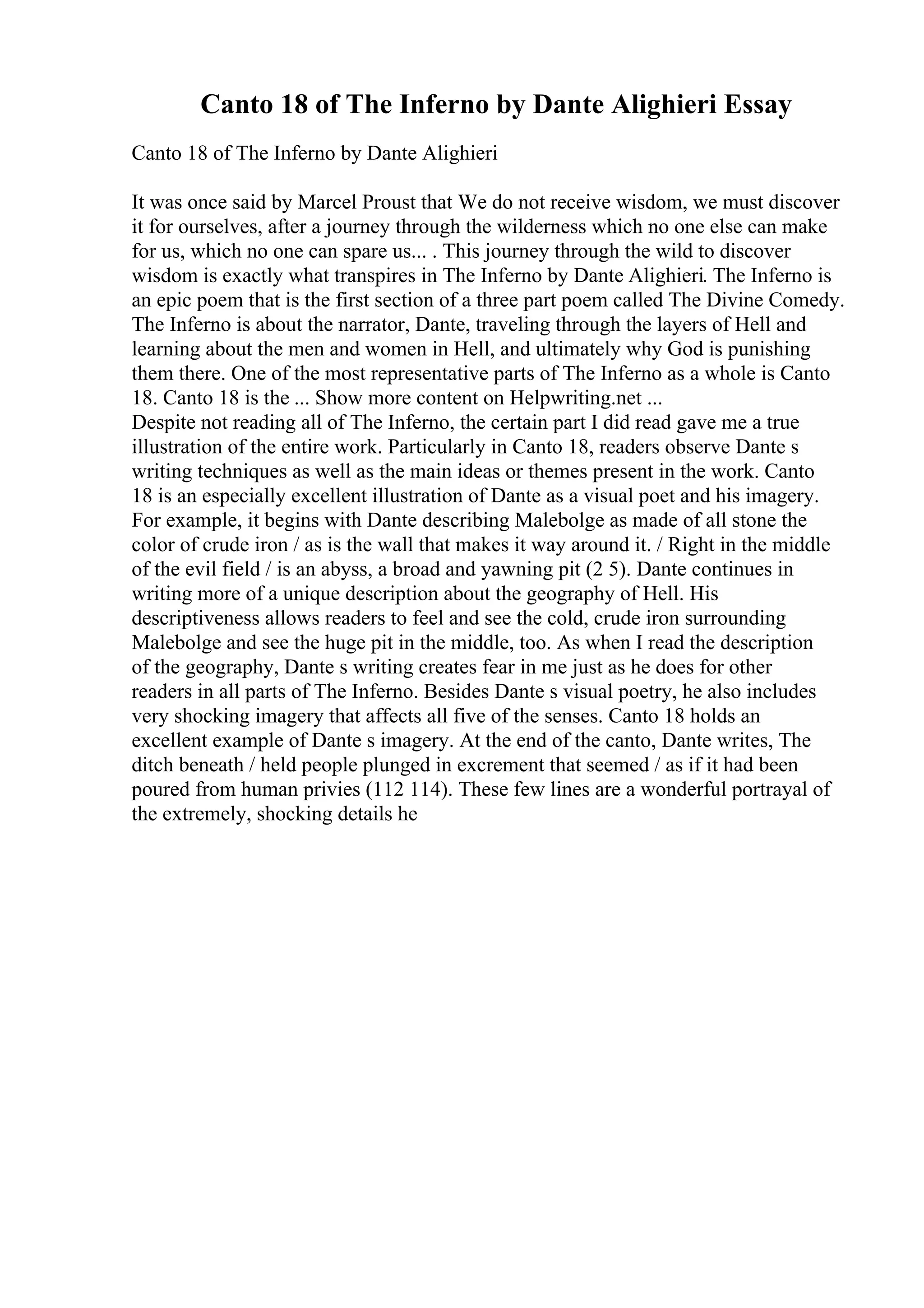 Canto 18 of The Inferno by Dante Alighieri Essay
Canto 18 of The Inferno by Dante Alighieri
It was once said by Marcel Proust that We do not receive wisdom, we must discover
it for ourselves, after a journey through the wilderness which no one else can make
for us, which no one can spare us... . This journey through the wild to discover
wisdom is exactly what transpires in The Inferno by Dante Alighieri. The Inferno is
an epic poem that is the first section of a three part poem called The Divine Comedy.
The Inferno is about the narrator, Dante, traveling through the layers of Hell and
learning about the men and women in Hell, and ultimately why God is punishing
them there. One of the most representative parts of The Inferno as a whole is Canto
18. Canto 18 is the ... Show more content on Helpwriting.net ...
Despite not reading all of The Inferno, the certain part I did read gave me a true
illustration of the entire work. Particularly in Canto 18, readers observe Dante s
writing techniques as well as the main ideas or themes present in the work. Canto
18 is an especially excellent illustration of Dante as a visual poet and his imagery.
For example, it begins with Dante describing Malebolge as made of all stone the
color of crude iron / as is the wall that makes it way around it. / Right in the middle
of the evil field / is an abyss, a broad and yawning pit (2 5). Dante continues in
writing more of a unique description about the geography of Hell. His
descriptiveness allows readers to feel and see the cold, crude iron surrounding
Malebolge and see the huge pit in the middle, too. As when I read the description
of the geography, Dante s writing creates fear in me just as he does for other
readers in all parts of The Inferno. Besides Dante s visual poetry, he also includes
very shocking imagery that affects all five of the senses. Canto 18 holds an
excellent example of Dante s imagery. At the end of the canto, Dante writes, The
ditch beneath / held people plunged in excrement that seemed / as if it had been
poured from human privies (112 114). These few lines are a wonderful portrayal of
the extremely, shocking details he
 