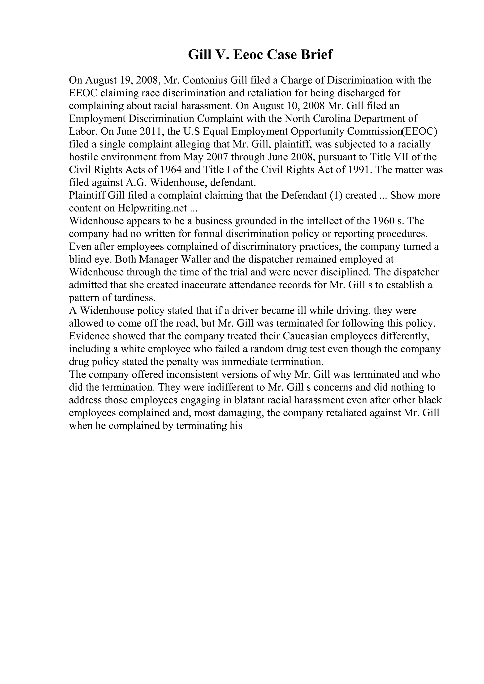 Gill V. Eeoc Case Brief
On August 19, 2008, Mr. Contonius Gill filed a Charge of Discrimination with the
EEOC claiming race discrimination and retaliation for being discharged for
complaining about racial harassment. On August 10, 2008 Mr. Gill filed an
Employment Discrimination Complaint with the North Carolina Department of
Labor. On June 2011, the U.S Equal Employment Opportunity Commission(EEOC)
filed a single complaint alleging that Mr. Gill, plaintiff, was subjected to a racially
hostile environment from May 2007 through June 2008, pursuant to Title VII of the
Civil Rights Acts of 1964 and Title I of the Civil Rights Act of 1991. The matter was
filed against A.G. Widenhouse, defendant.
Plaintiff Gill filed a complaint claiming that the Defendant (1) created ... Show more
content on Helpwriting.net ...
Widenhouse appears to be a business grounded in the intellect of the 1960 s. The
company had no written for formal discrimination policy or reporting procedures.
Even after employees complained of discriminatory practices, the company turned a
blind eye. Both Manager Waller and the dispatcher remained employed at
Widenhouse through the time of the trial and were never disciplined. The dispatcher
admitted that she created inaccurate attendance records for Mr. Gill s to establish a
pattern of tardiness.
A Widenhouse policy stated that if a driver became ill while driving, they were
allowed to come off the road, but Mr. Gill was terminated for following this policy.
Evidence showed that the company treated their Caucasian employees differently,
including a white employee who failed a random drug test even though the company
drug policy stated the penalty was immediate termination.
The company offered inconsistent versions of why Mr. Gill was terminated and who
did the termination. They were indifferent to Mr. Gill s concerns and did nothing to
address those employees engaging in blatant racial harassment even after other black
employees complained and, most damaging, the company retaliated against Mr. Gill
when he complained by terminating his
 