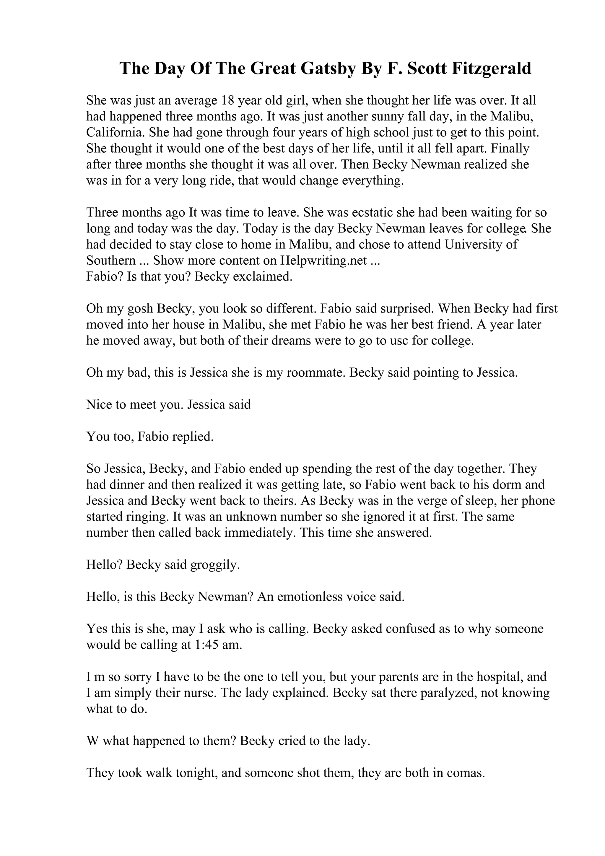 The Day Of The Great Gatsby By F. Scott Fitzgerald
She was just an average 18 year old girl, when she thought her life was over. It all
had happened three months ago. It was just another sunny fall day, in the Malibu,
California. She had gone through four years of high school just to get to this point.
She thought it would one of the best days of her life, until it all fell apart. Finally
after three months she thought it was all over. Then Becky Newman realized she
was in for a very long ride, that would change everything.
Three months ago It was time to leave. She was ecstatic she had been waiting for so
long and today was the day. Today is the day Becky Newman leaves for college. She
had decided to stay close to home in Malibu, and chose to attend University of
Southern ... Show more content on Helpwriting.net ...
Fabio? Is that you? Becky exclaimed.
Oh my gosh Becky, you look so different. Fabio said surprised. When Becky had first
moved into her house in Malibu, she met Fabio he was her best friend. A year later
he moved away, but both of their dreams were to go to usc for college.
Oh my bad, this is Jessica she is my roommate. Becky said pointing to Jessica.
Nice to meet you. Jessica said
You too, Fabio replied.
So Jessica, Becky, and Fabio ended up spending the rest of the day together. They
had dinner and then realized it was getting late, so Fabio went back to his dorm and
Jessica and Becky went back to theirs. As Becky was in the verge of sleep, her phone
started ringing. It was an unknown number so she ignored it at first. The same
number then called back immediately. This time she answered.
Hello? Becky said groggily.
Hello, is this Becky Newman? An emotionless voice said.
Yes this is she, may I ask who is calling. Becky asked confused as to why someone
would be calling at 1:45 am.
I m so sorry I have to be the one to tell you, but your parents are in the hospital, and
I am simply their nurse. The lady explained. Becky sat there paralyzed, not knowing
what to do.
W what happened to them? Becky cried to the lady.
They took walk tonight, and someone shot them, they are both in comas.
 