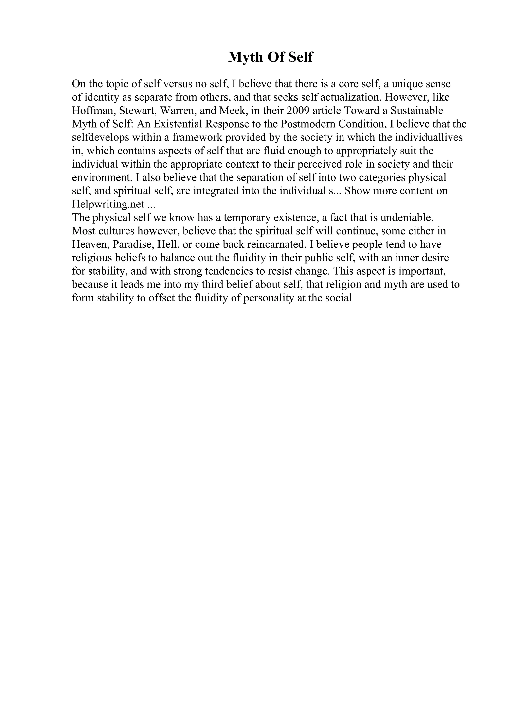 Myth Of Self
On the topic of self versus no self, I believe that there is a core self, a unique sense
of identity as separate from others, and that seeks self actualization. However, like
Hoffman, Stewart, Warren, and Meek, in their 2009 article Toward a Sustainable
Myth of Self: An Existential Response to the Postmodern Condition, I believe that the
selfdevelops within a framework provided by the society in which the individuallives
in, which contains aspects of self that are fluid enough to appropriately suit the
individual within the appropriate context to their perceived role in society and their
environment. I also believe that the separation of self into two categories physical
self, and spiritual self, are integrated into the individual s... Show more content on
Helpwriting.net ...
The physical self we know has a temporary existence, a fact that is undeniable.
Most cultures however, believe that the spiritual self will continue, some either in
Heaven, Paradise, Hell, or come back reincarnated. I believe people tend to have
religious beliefs to balance out the fluidity in their public self, with an inner desire
for stability, and with strong tendencies to resist change. This aspect is important,
because it leads me into my third belief about self, that religion and myth are used to
form stability to offset the fluidity of personality at the social
 