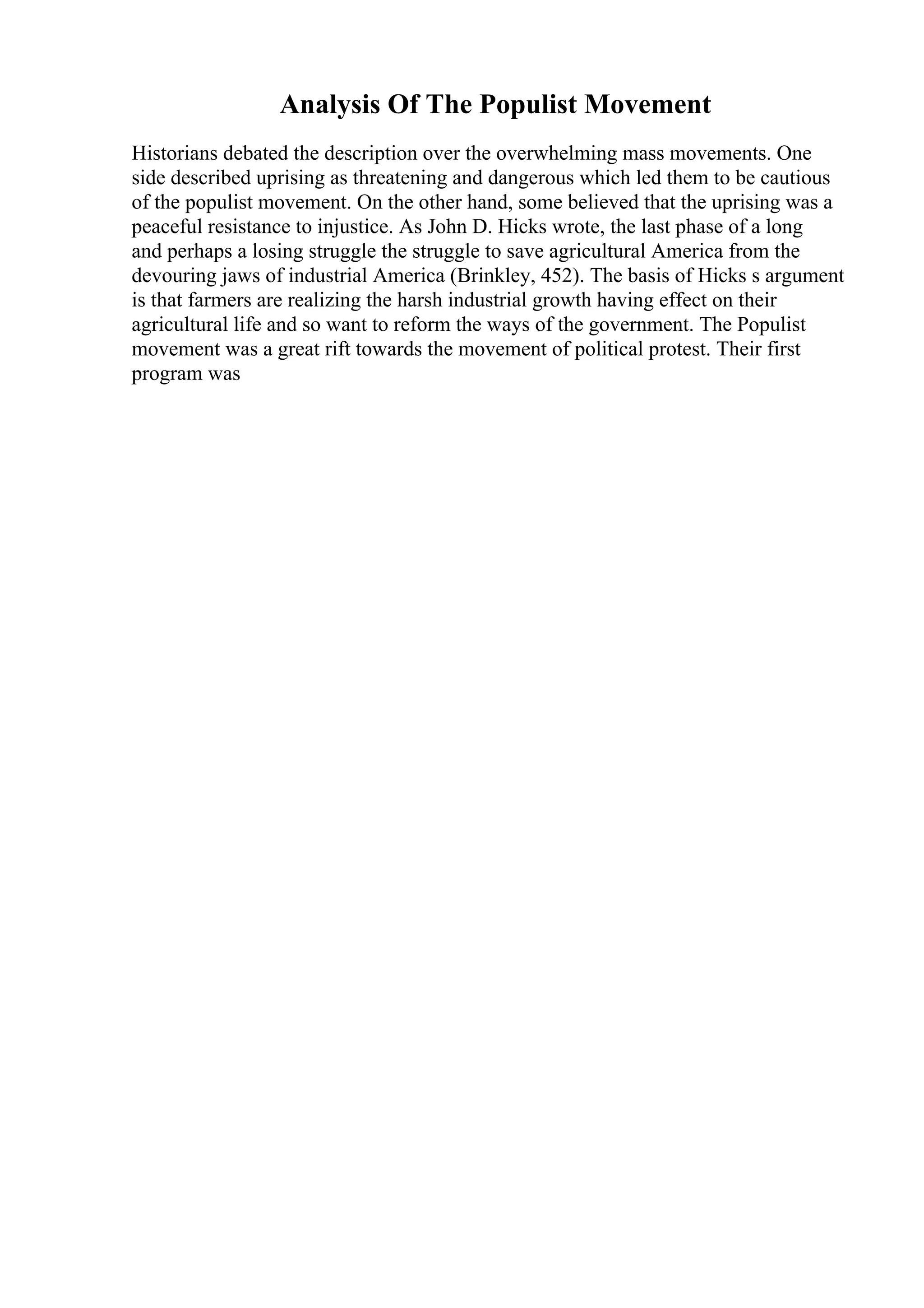 Analysis Of The Populist Movement
Historians debated the description over the overwhelming mass movements. One
side described uprising as threatening and dangerous which led them to be cautious
of the populist movement. On the other hand, some believed that the uprising was a
peaceful resistance to injustice. As John D. Hicks wrote, the last phase of a long
and perhaps a losing struggle the struggle to save agricultural America from the
devouring jaws of industrial America (Brinkley, 452). The basis of Hicks s argument
is that farmers are realizing the harsh industrial growth having effect on their
agricultural life and so want to reform the ways of the government. The Populist
movement was a great rift towards the movement of political protest. Their first
program was
 