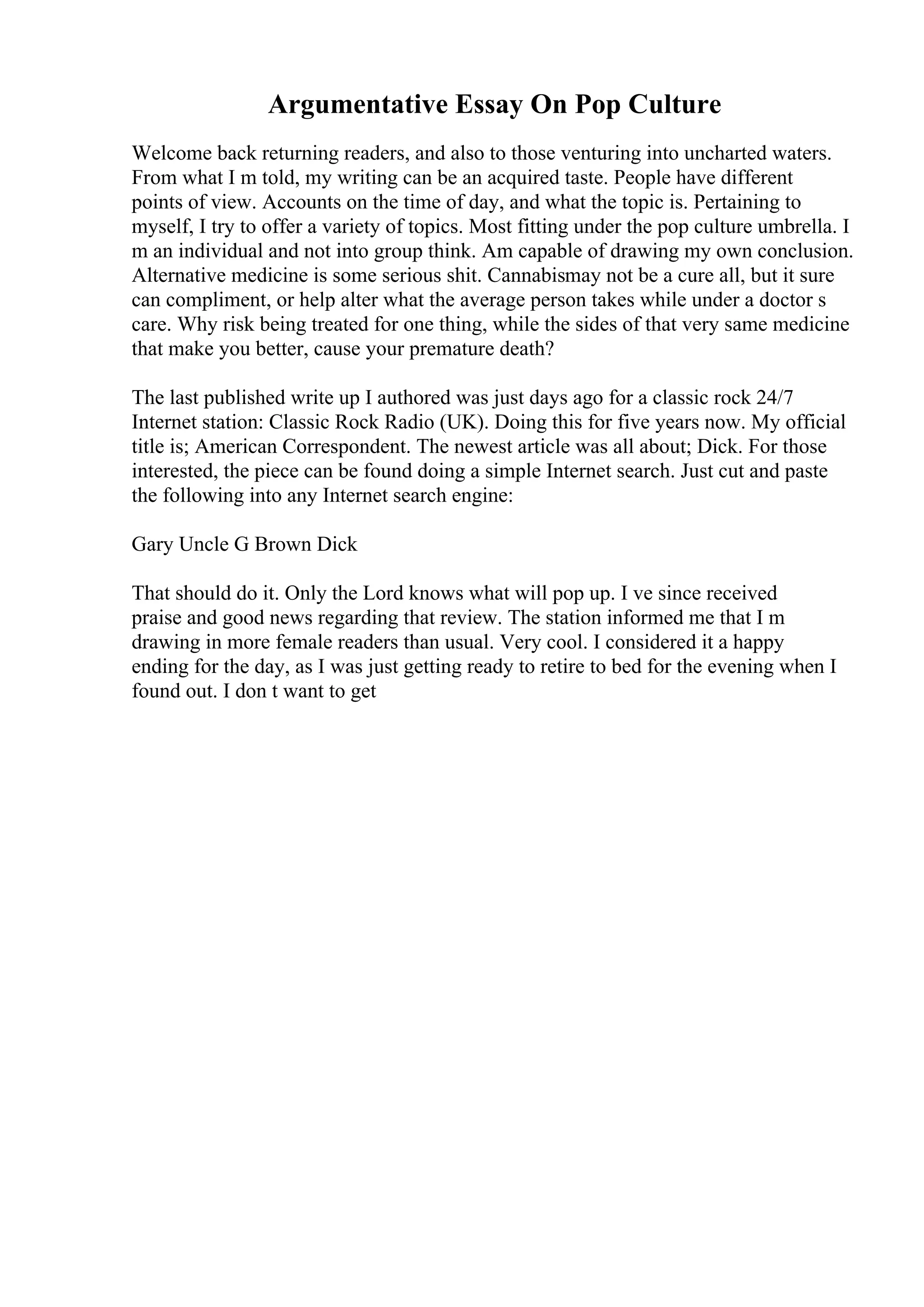 Argumentative Essay On Pop Culture
Welcome back returning readers, and also to those venturing into uncharted waters.
From what I m told, my writing can be an acquired taste. People have different
points of view. Accounts on the time of day, and what the topic is. Pertaining to
myself, I try to offer a variety of topics. Most fitting under the pop culture umbrella. I
m an individual and not into group think. Am capable of drawing my own conclusion.
Alternative medicine is some serious shit. Cannabismay not be a cure all, but it sure
can compliment, or help alter what the average person takes while under a doctor s
care. Why risk being treated for one thing, while the sides of that very same medicine
that make you better, cause your premature death?
The last published write up I authored was just days ago for a classic rock 24/7
Internet station: Classic Rock Radio (UK). Doing this for five years now. My official
title is; American Correspondent. The newest article was all about; Dick. For those
interested, the piece can be found doing a simple Internet search. Just cut and paste
the following into any Internet search engine:
Gary Uncle G Brown Dick
That should do it. Only the Lord knows what will pop up. I ve since received
praise and good news regarding that review. The station informed me that I m
drawing in more female readers than usual. Very cool. I considered it a happy
ending for the day, as I was just getting ready to retire to bed for the evening when I
found out. I don t want to get
 