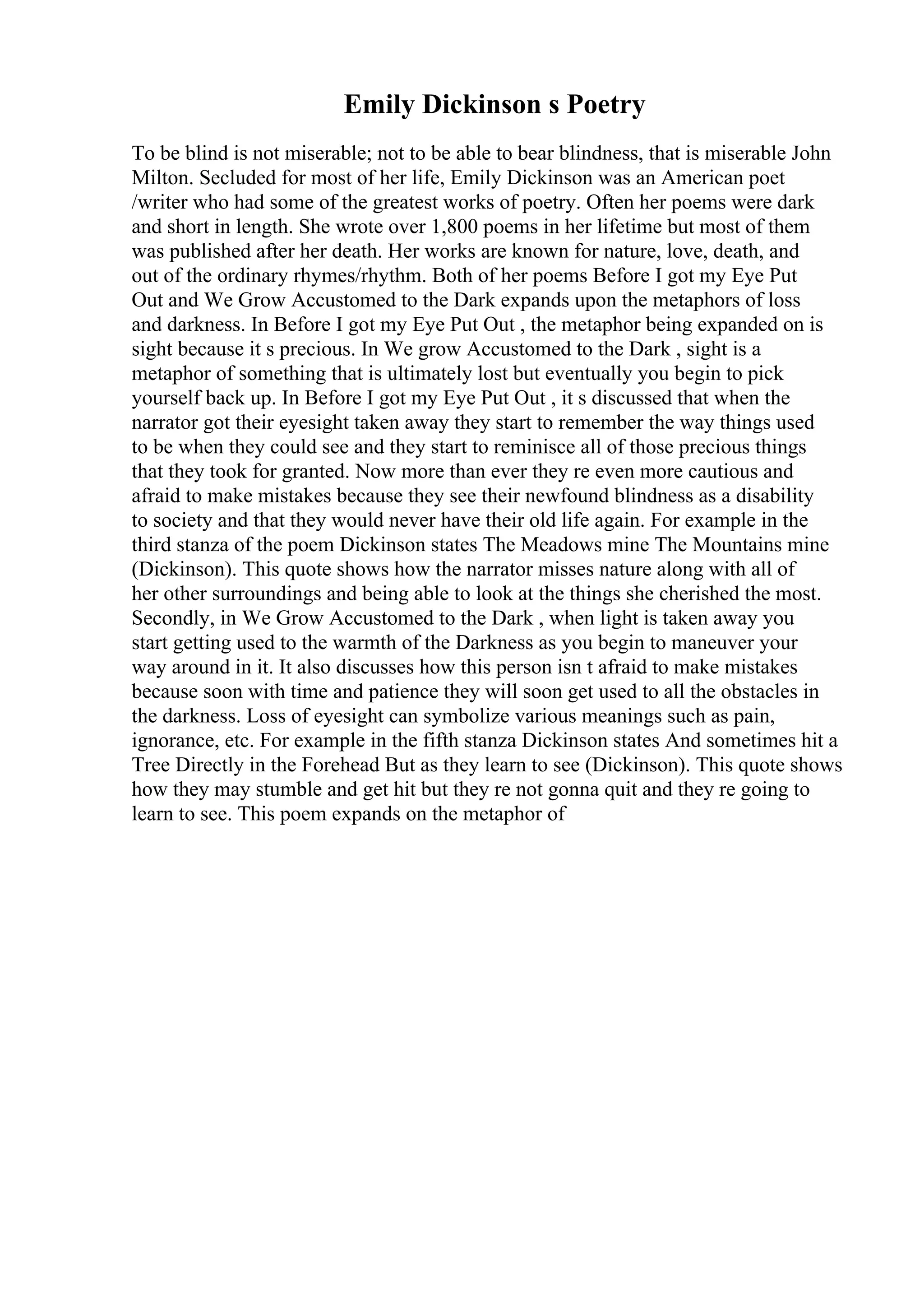 Emily Dickinson s Poetry
To be blind is not miserable; not to be able to bear blindness, that is miserable John
Milton. Secluded for most of her life, Emily Dickinson was an American poet
/writer who had some of the greatest works of poetry. Often her poems were dark
and short in length. She wrote over 1,800 poems in her lifetime but most of them
was published after her death. Her works are known for nature, love, death, and
out of the ordinary rhymes/rhythm. Both of her poems Before I got my Eye Put
Out and We Grow Accustomed to the Dark expands upon the metaphors of loss
and darkness. In Before I got my Eye Put Out , the metaphor being expanded on is
sight because it s precious. In We grow Accustomed to the Dark , sight is a
metaphor of something that is ultimately lost but eventually you begin to pick
yourself back up. In Before I got my Eye Put Out , it s discussed that when the
narrator got their eyesight taken away they start to remember the way things used
to be when they could see and they start to reminisce all of those precious things
that they took for granted. Now more than ever they re even more cautious and
afraid to make mistakes because they see their newfound blindness as a disability
to society and that they would never have their old life again. For example in the
third stanza of the poem Dickinson states The Meadows mine The Mountains mine
(Dickinson). This quote shows how the narrator misses nature along with all of
her other surroundings and being able to look at the things she cherished the most.
Secondly, in We Grow Accustomed to the Dark , when light is taken away you
start getting used to the warmth of the Darkness as you begin to maneuver your
way around in it. It also discusses how this person isn t afraid to make mistakes
because soon with time and patience they will soon get used to all the obstacles in
the darkness. Loss of eyesight can symbolize various meanings such as pain,
ignorance, etc. For example in the fifth stanza Dickinson states And sometimes hit a
Tree Directly in the Forehead But as they learn to see (Dickinson). This quote shows
how they may stumble and get hit but they re not gonna quit and they re going to
learn to see. This poem expands on the metaphor of
 