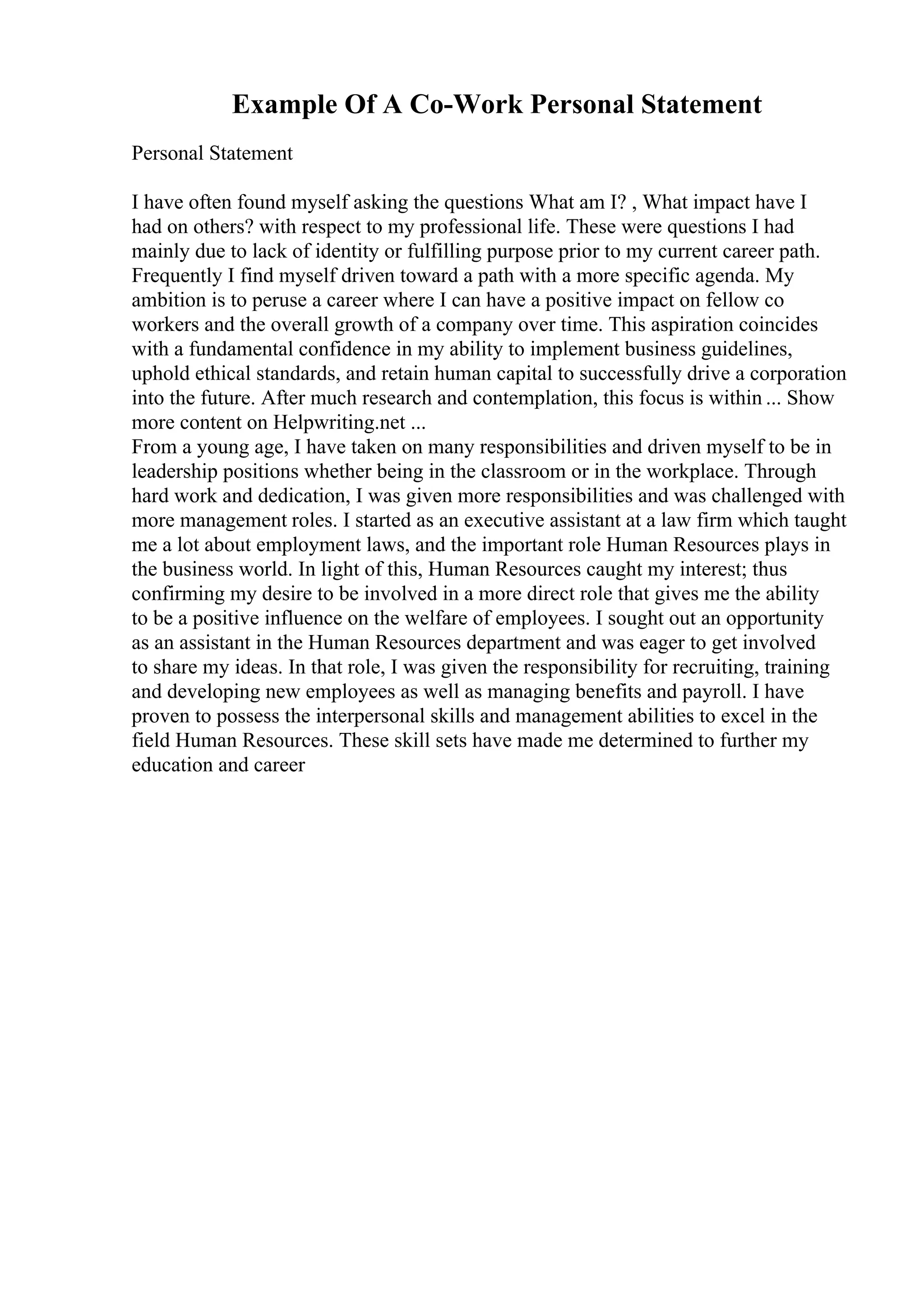 Example Of A Co-Work Personal Statement
Personal Statement
I have often found myself asking the questions What am I? , What impact have I
had on others? with respect to my professional life. These were questions I had
mainly due to lack of identity or fulfilling purpose prior to my current career path.
Frequently I find myself driven toward a path with a more specific agenda. My
ambition is to peruse a career where I can have a positive impact on fellow co
workers and the overall growth of a company over time. This aspiration coincides
with a fundamental confidence in my ability to implement business guidelines,
uphold ethical standards, and retain human capital to successfully drive a corporation
into the future. After much research and contemplation, this focus is within ... Show
more content on Helpwriting.net ...
From a young age, I have taken on many responsibilities and driven myself to be in
leadership positions whether being in the classroom or in the workplace. Through
hard work and dedication, I was given more responsibilities and was challenged with
more management roles. I started as an executive assistant at a law firm which taught
me a lot about employment laws, and the important role Human Resources plays in
the business world. In light of this, Human Resources caught my interest; thus
confirming my desire to be involved in a more direct role that gives me the ability
to be a positive influence on the welfare of employees. I sought out an opportunity
as an assistant in the Human Resources department and was eager to get involved
to share my ideas. In that role, I was given the responsibility for recruiting, training
and developing new employees as well as managing benefits and payroll. I have
proven to possess the interpersonal skills and management abilities to excel in the
field Human Resources. These skill sets have made me determined to further my
education and career
 
