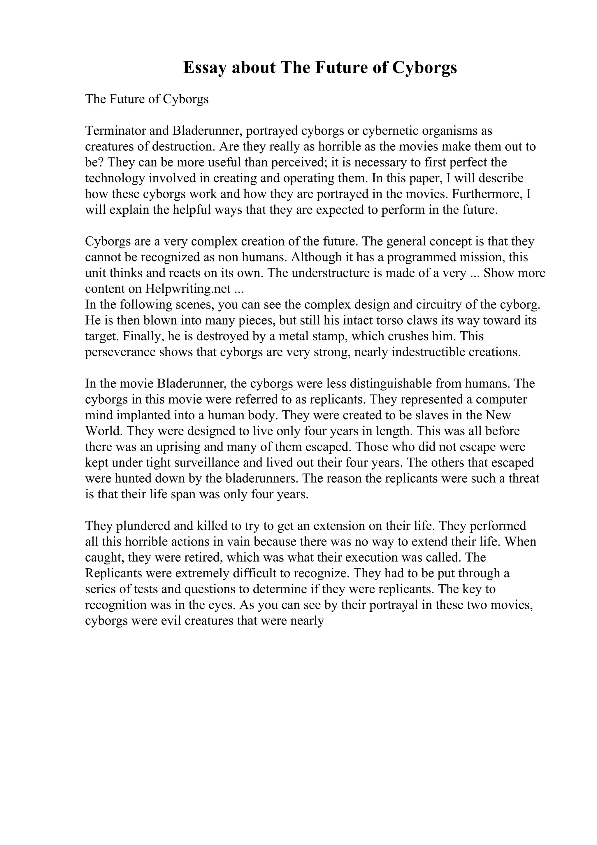 Essay about The Future of Cyborgs
The Future of Cyborgs
Terminator and Bladerunner, portrayed cyborgs or cybernetic organisms as
creatures of destruction. Are they really as horrible as the movies make them out to
be? They can be more useful than perceived; it is necessary to first perfect the
technology involved in creating and operating them. In this paper, I will describe
how these cyborgs work and how they are portrayed in the movies. Furthermore, I
will explain the helpful ways that they are expected to perform in the future.
Cyborgs are a very complex creation of the future. The general concept is that they
cannot be recognized as non humans. Although it has a programmed mission, this
unit thinks and reacts on its own. The understructure is made of a very ... Show more
content on Helpwriting.net ...
In the following scenes, you can see the complex design and circuitry of the cyborg.
He is then blown into many pieces, but still his intact torso claws its way toward its
target. Finally, he is destroyed by a metal stamp, which crushes him. This
perseverance shows that cyborgs are very strong, nearly indestructible creations.
In the movie Bladerunner, the cyborgs were less distinguishable from humans. The
cyborgs in this movie were referred to as replicants. They represented a computer
mind implanted into a human body. They were created to be slaves in the New
World. They were designed to live only four years in length. This was all before
there was an uprising and many of them escaped. Those who did not escape were
kept under tight surveillance and lived out their four years. The others that escaped
were hunted down by the bladerunners. The reason the replicants were such a threat
is that their life span was only four years.
They plundered and killed to try to get an extension on their life. They performed
all this horrible actions in vain because there was no way to extend their life. When
caught, they were retired, which was what their execution was called. The
Replicants were extremely difficult to recognize. They had to be put through a
series of tests and questions to determine if they were replicants. The key to
recognition was in the eyes. As you can see by their portrayal in these two movies,
cyborgs were evil creatures that were nearly
 