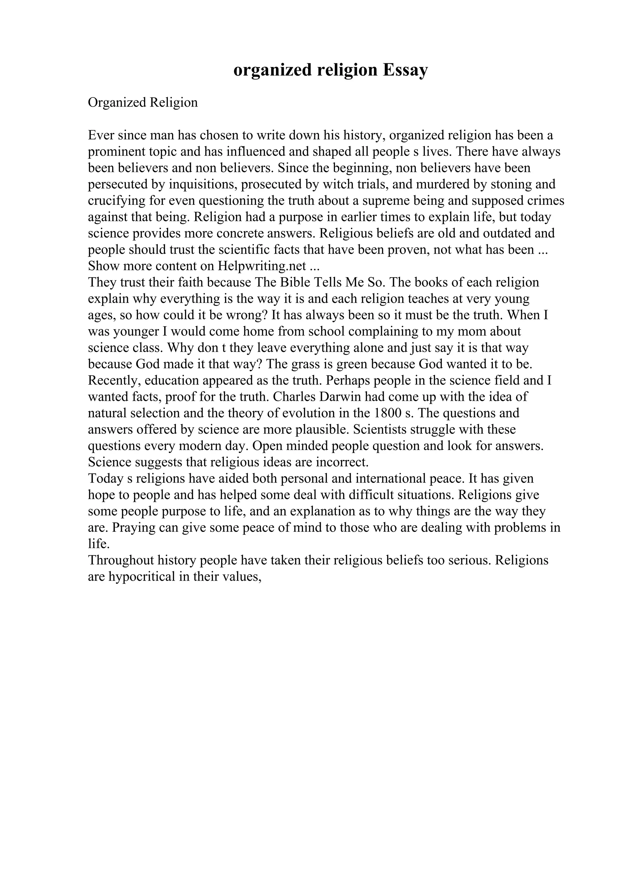 organized religion Essay
Organized Religion
Ever since man has chosen to write down his history, organized religion has been a
prominent topic and has influenced and shaped all people s lives. There have always
been believers and non believers. Since the beginning, non believers have been
persecuted by inquisitions, prosecuted by witch trials, and murdered by stoning and
crucifying for even questioning the truth about a supreme being and supposed crimes
against that being. Religion had a purpose in earlier times to explain life, but today
science provides more concrete answers. Religious beliefs are old and outdated and
people should trust the scientific facts that have been proven, not what has been ...
Show more content on Helpwriting.net ...
They trust their faith because The Bible Tells Me So. The books of each religion
explain why everything is the way it is and each religion teaches at very young
ages, so how could it be wrong? It has always been so it must be the truth. When I
was younger I would come home from school complaining to my mom about
science class. Why don t they leave everything alone and just say it is that way
because God made it that way? The grass is green because God wanted it to be.
Recently, education appeared as the truth. Perhaps people in the science field and I
wanted facts, proof for the truth. Charles Darwin had come up with the idea of
natural selection and the theory of evolution in the 1800 s. The questions and
answers offered by science are more plausible. Scientists struggle with these
questions every modern day. Open minded people question and look for answers.
Science suggests that religious ideas are incorrect.
Today s religions have aided both personal and international peace. It has given
hope to people and has helped some deal with difficult situations. Religions give
some people purpose to life, and an explanation as to why things are the way they
are. Praying can give some peace of mind to those who are dealing with problems in
life.
Throughout history people have taken their religious beliefs too serious. Religions
are hypocritical in their values,
 
