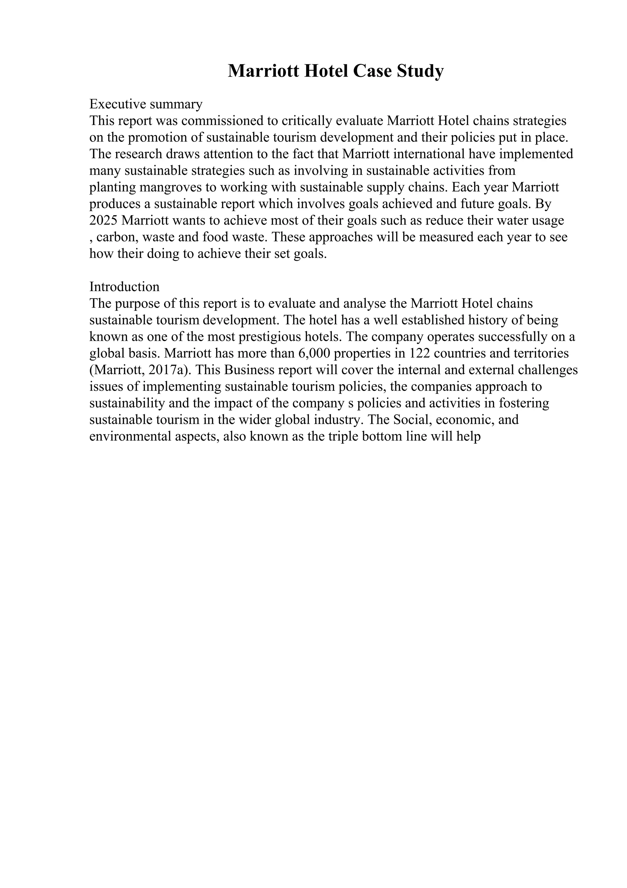 Marriott Hotel Case Study
Executive summary
This report was commissioned to critically evaluate Marriott Hotel chains strategies
on the promotion of sustainable tourism development and their policies put in place.
The research draws attention to the fact that Marriott international have implemented
many sustainable strategies such as involving in sustainable activities from
planting mangroves to working with sustainable supply chains. Each year Marriott
produces a sustainable report which involves goals achieved and future goals. By
2025 Marriott wants to achieve most of their goals such as reduce their water usage
, carbon, waste and food waste. These approaches will be measured each year to see
how their doing to achieve their set goals.
Introduction
The purpose of this report is to evaluate and analyse the Marriott Hotel chains
sustainable tourism development. The hotel has a well established history of being
known as one of the most prestigious hotels. The company operates successfully on a
global basis. Marriott has more than 6,000 properties in 122 countries and territories
(Marriott, 2017a). This Business report will cover the internal and external challenges
issues of implementing sustainable tourism policies, the companies approach to
sustainability and the impact of the company s policies and activities in fostering
sustainable tourism in the wider global industry. The Social, economic, and
environmental aspects, also known as the triple bottom line will help
 