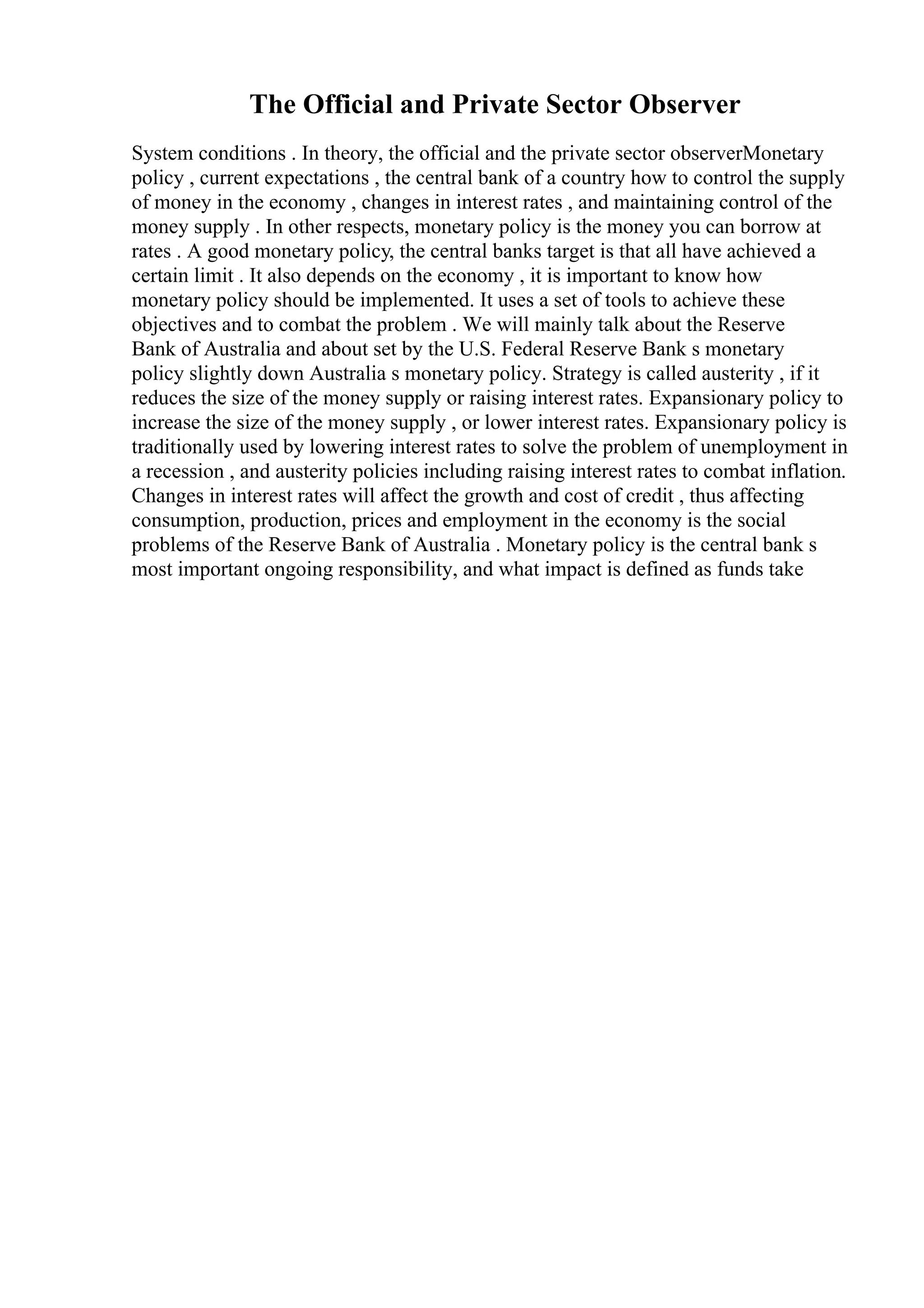The Official and Private Sector Observer
System conditions . In theory, the official and the private sector observerMonetary
policy , current expectations , the central bank of a country how to control the supply
of money in the economy , changes in interest rates , and maintaining control of the
money supply . In other respects, monetary policy is the money you can borrow at
rates . A good monetary policy, the central banks target is that all have achieved a
certain limit . It also depends on the economy , it is important to know how
monetary policy should be implemented. It uses a set of tools to achieve these
objectives and to combat the problem . We will mainly talk about the Reserve
Bank of Australia and about set by the U.S. Federal Reserve Bank s monetary
policy slightly down Australia s monetary policy. Strategy is called austerity , if it
reduces the size of the money supply or raising interest rates. Expansionary policy to
increase the size of the money supply , or lower interest rates. Expansionary policy is
traditionally used by lowering interest rates to solve the problem of unemployment in
a recession , and austerity policies including raising interest rates to combat inflation.
Changes in interest rates will affect the growth and cost of credit , thus affecting
consumption, production, prices and employment in the economy is the social
problems of the Reserve Bank of Australia . Monetary policy is the central bank s
most important ongoing responsibility, and what impact is defined as funds take
 