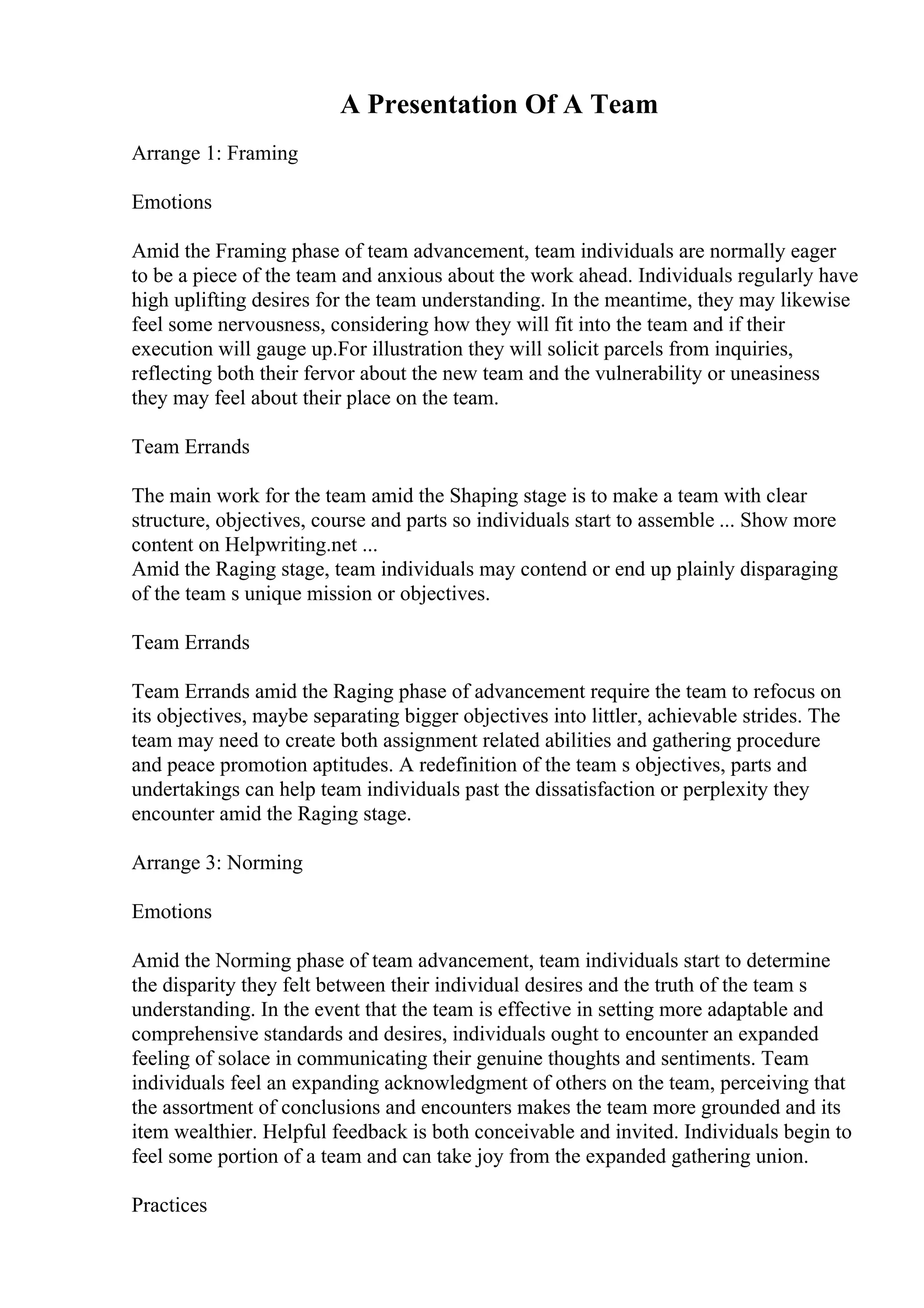 A Presentation Of A Team
Arrange 1: Framing
Emotions
Amid the Framing phase of team advancement, team individuals are normally eager
to be a piece of the team and anxious about the work ahead. Individuals regularly have
high uplifting desires for the team understanding. In the meantime, they may likewise
feel some nervousness, considering how they will fit into the team and if their
execution will gauge up.For illustration they will solicit parcels from inquiries,
reflecting both their fervor about the new team and the vulnerability or uneasiness
they may feel about their place on the team.
Team Errands
The main work for the team amid the Shaping stage is to make a team with clear
structure, objectives, course and parts so individuals start to assemble ... Show more
content on Helpwriting.net ...
Amid the Raging stage, team individuals may contend or end up plainly disparaging
of the team s unique mission or objectives.
Team Errands
Team Errands amid the Raging phase of advancement require the team to refocus on
its objectives, maybe separating bigger objectives into littler, achievable strides. The
team may need to create both assignment related abilities and gathering procedure
and peace promotion aptitudes. A redefinition of the team s objectives, parts and
undertakings can help team individuals past the dissatisfaction or perplexity they
encounter amid the Raging stage.
Arrange 3: Norming
Emotions
Amid the Norming phase of team advancement, team individuals start to determine
the disparity they felt between their individual desires and the truth of the team s
understanding. In the event that the team is effective in setting more adaptable and
comprehensive standards and desires, individuals ought to encounter an expanded
feeling of solace in communicating their genuine thoughts and sentiments. Team
individuals feel an expanding acknowledgment of others on the team, perceiving that
the assortment of conclusions and encounters makes the team more grounded and its
item wealthier. Helpful feedback is both conceivable and invited. Individuals begin to
feel some portion of a team and can take joy from the expanded gathering union.
Practices
 