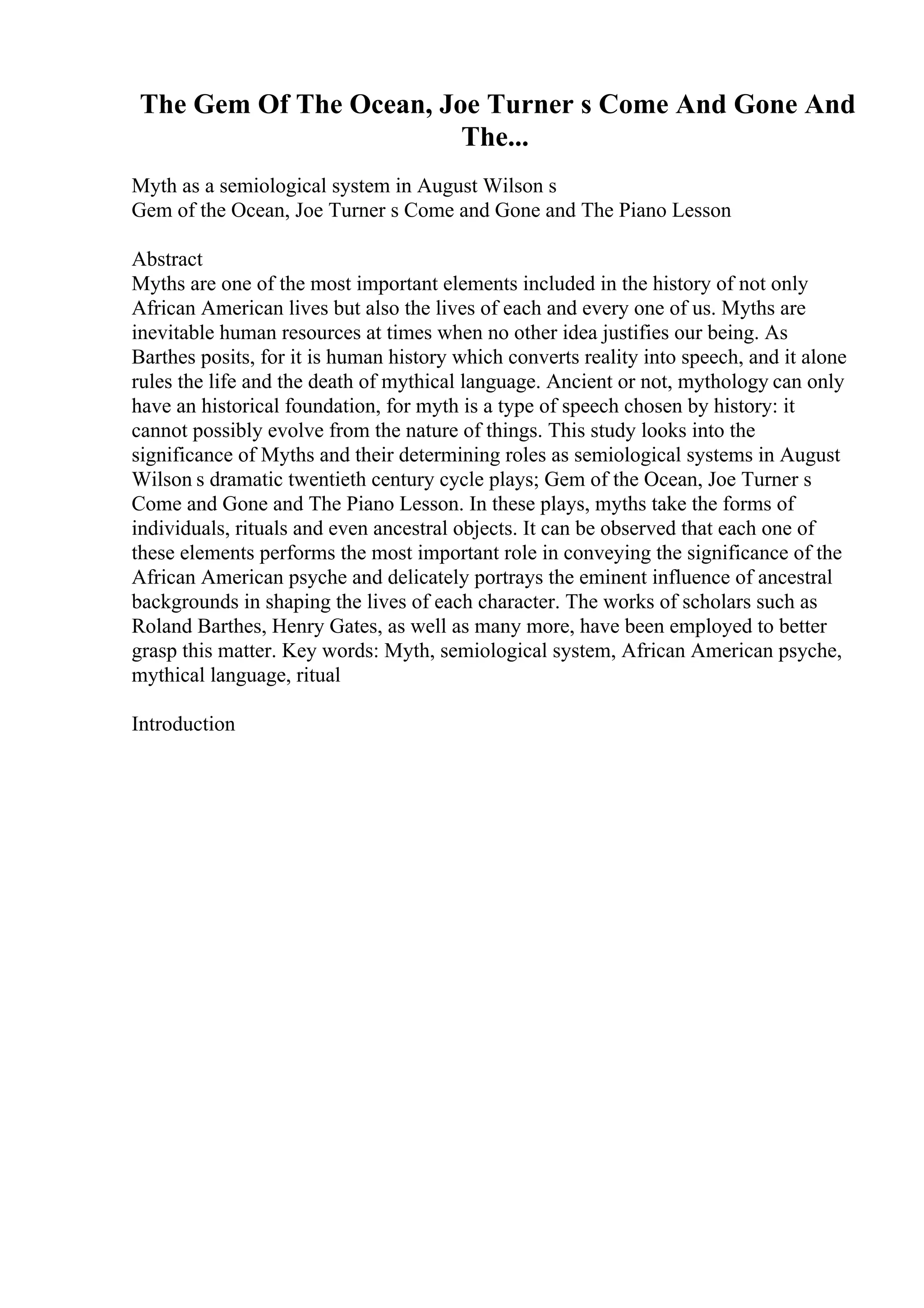 The Gem Of The Ocean, Joe Turner s Come And Gone And
The...
Myth as a semiological system in August Wilson s
Gem of the Ocean, Joe Turner s Come and Gone and The Piano Lesson
Abstract
Myths are one of the most important elements included in the history of not only
African American lives but also the lives of each and every one of us. Myths are
inevitable human resources at times when no other idea justifies our being. As
Barthes posits, for it is human history which converts reality into speech, and it alone
rules the life and the death of mythical language. Ancient or not, mythology can only
have an historical foundation, for myth is a type of speech chosen by history: it
cannot possibly evolve from the nature of things. This study looks into the
significance of Myths and their determining roles as semiological systems in August
Wilson s dramatic twentieth century cycle plays; Gem of the Ocean, Joe Turner s
Come and Gone and The Piano Lesson. In these plays, myths take the forms of
individuals, rituals and even ancestral objects. It can be observed that each one of
these elements performs the most important role in conveying the significance of the
African American psyche and delicately portrays the eminent influence of ancestral
backgrounds in shaping the lives of each character. The works of scholars such as
Roland Barthes, Henry Gates, as well as many more, have been employed to better
grasp this matter. Key words: Myth, semiological system, African American psyche,
mythical language, ritual
Introduction
 