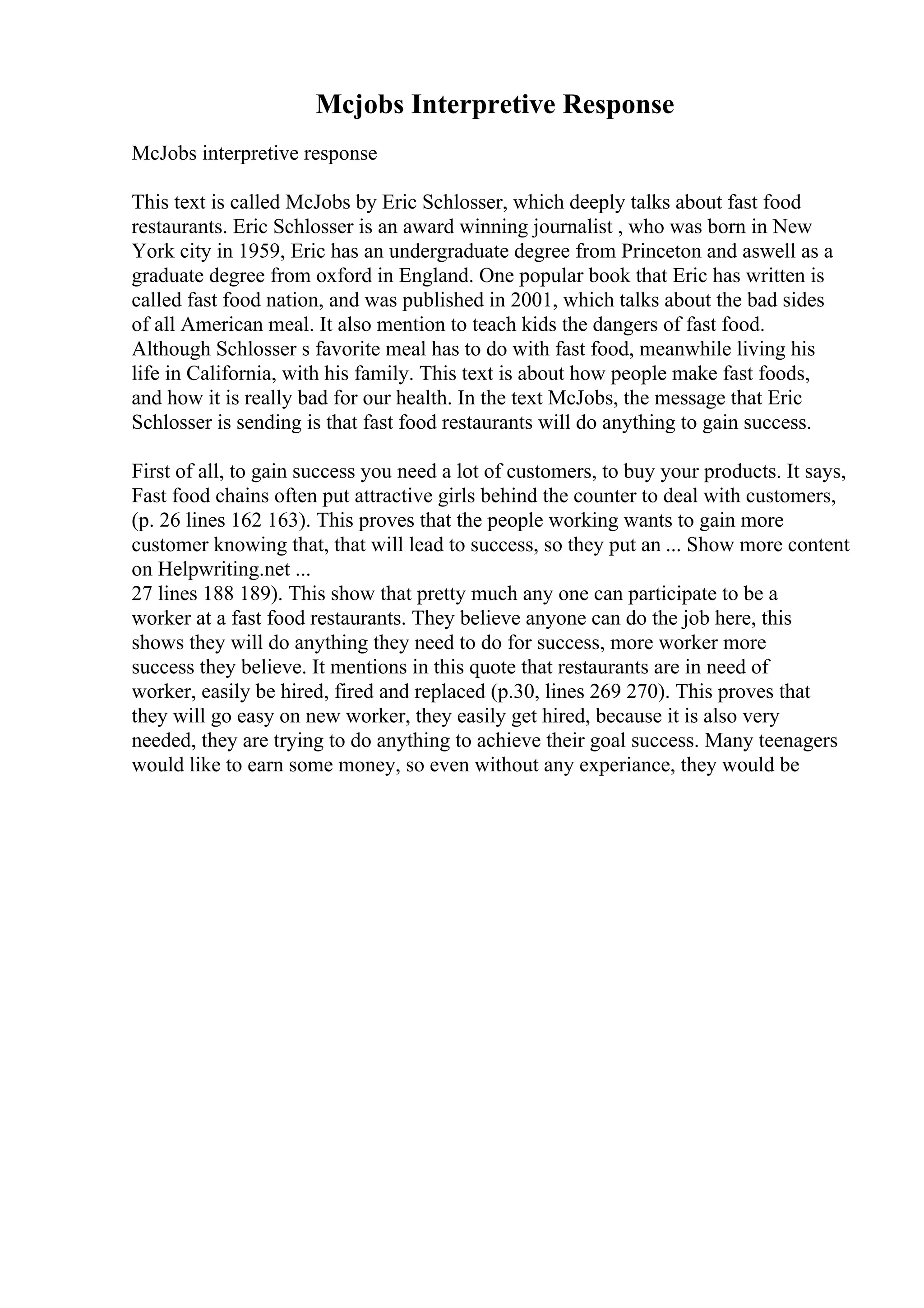 Mcjobs Interpretive Response
McJobs interpretive response
This text is called McJobs by Eric Schlosser, which deeply talks about fast food
restaurants. Eric Schlosser is an award winning journalist , who was born in New
York city in 1959, Eric has an undergraduate degree from Princeton and aswell as a
graduate degree from oxford in England. One popular book that Eric has written is
called fast food nation, and was published in 2001, which talks about the bad sides
of all American meal. It also mention to teach kids the dangers of fast food.
Although Schlosser s favorite meal has to do with fast food, meanwhile living his
life in California, with his family. This text is about how people make fast foods,
and how it is really bad for our health. In the text McJobs, the message that Eric
Schlosser is sending is that fast food restaurants will do anything to gain success.
First of all, to gain success you need a lot of customers, to buy your products. It says,
Fast food chains often put attractive girls behind the counter to deal with customers,
(p. 26 lines 162 163). This proves that the people working wants to gain more
customer knowing that, that will lead to success, so they put an ... Show more content
on Helpwriting.net ...
27 lines 188 189). This show that pretty much any one can participate to be a
worker at a fast food restaurants. They believe anyone can do the job here, this
shows they will do anything they need to do for success, more worker more
success they believe. It mentions in this quote that restaurants are in need of
worker, easily be hired, fired and replaced (p.30, lines 269 270). This proves that
they will go easy on new worker, they easily get hired, because it is also very
needed, they are trying to do anything to achieve their goal success. Many teenagers
would like to earn some money, so even without any experiance, they would be
 