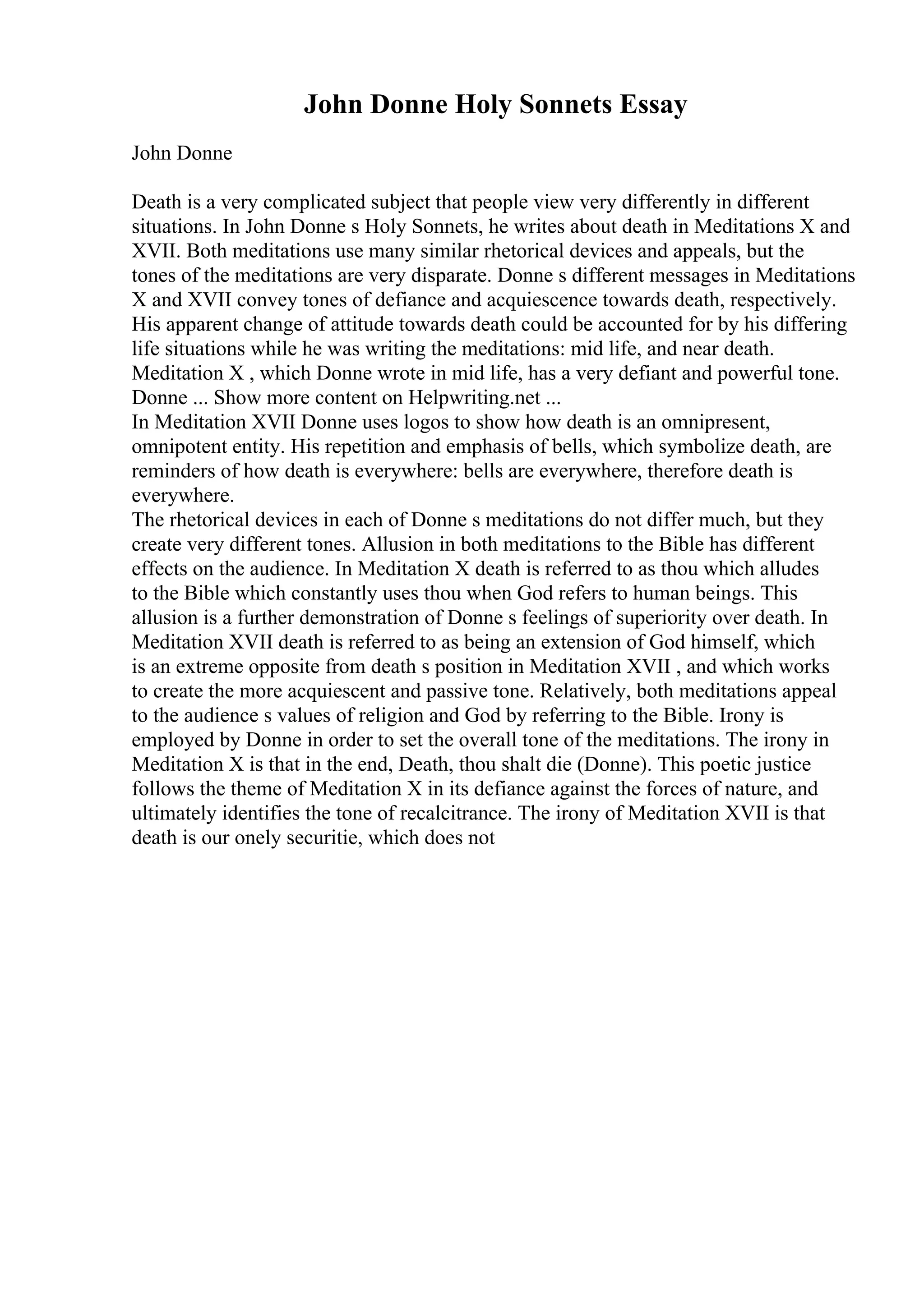 John Donne Holy Sonnets Essay
John Donne
Death is a very complicated subject that people view very differently in different
situations. In John Donne s Holy Sonnets, he writes about death in Meditations X and
XVII. Both meditations use many similar rhetorical devices and appeals, but the
tones of the meditations are very disparate. Donne s different messages in Meditations
X and XVII convey tones of defiance and acquiescence towards death, respectively.
His apparent change of attitude towards death could be accounted for by his differing
life situations while he was writing the meditations: mid life, and near death.
Meditation X , which Donne wrote in mid life, has a very defiant and powerful tone.
Donne ... Show more content on Helpwriting.net ...
In Meditation XVII Donne uses logos to show how death is an omnipresent,
omnipotent entity. His repetition and emphasis of bells, which symbolize death, are
reminders of how death is everywhere: bells are everywhere, therefore death is
everywhere.
The rhetorical devices in each of Donne s meditations do not differ much, but they
create very different tones. Allusion in both meditations to the Bible has different
effects on the audience. In Meditation X death is referred to as thou which alludes
to the Bible which constantly uses thou when God refers to human beings. This
allusion is a further demonstration of Donne s feelings of superiority over death. In
Meditation XVII death is referred to as being an extension of God himself, which
is an extreme opposite from death s position in Meditation XVII , and which works
to create the more acquiescent and passive tone. Relatively, both meditations appeal
to the audience s values of religion and God by referring to the Bible. Irony is
employed by Donne in order to set the overall tone of the meditations. The irony in
Meditation X is that in the end, Death, thou shalt die (Donne). This poetic justice
follows the theme of Meditation X in its defiance against the forces of nature, and
ultimately identifies the tone of recalcitrance. The irony of Meditation XVII is that
death is our onely securitie, which does not
 