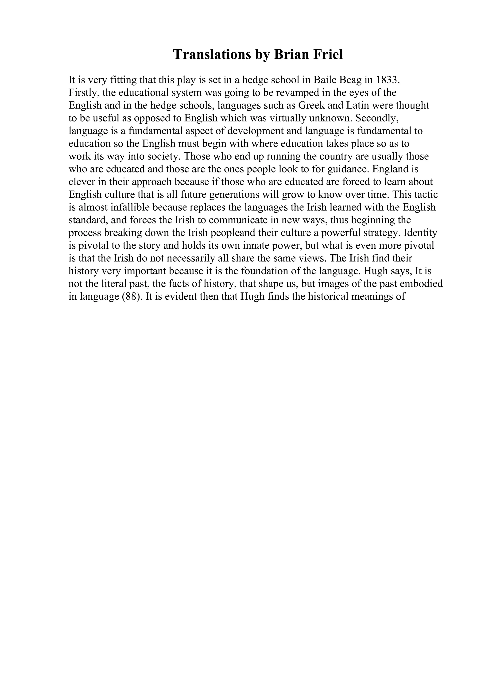 Translations by Brian Friel
It is very fitting that this play is set in a hedge school in Baile Beag in 1833.
Firstly, the educational system was going to be revamped in the eyes of the
English and in the hedge schools, languages such as Greek and Latin were thought
to be useful as opposed to English which was virtually unknown. Secondly,
language is a fundamental aspect of development and language is fundamental to
education so the English must begin with where education takes place so as to
work its way into society. Those who end up running the country are usually those
who are educated and those are the ones people look to for guidance. England is
clever in their approach because if those who are educated are forced to learn about
English culture that is all future generations will grow to know over time. This tactic
is almost infallible because replaces the languages the Irish learned with the English
standard, and forces the Irish to communicate in new ways, thus beginning the
process breaking down the Irish peopleand their culture a powerful strategy. Identity
is pivotal to the story and holds its own innate power, but what is even more pivotal
is that the Irish do not necessarily all share the same views. The Irish find their
history very important because it is the foundation of the language. Hugh says, It is
not the literal past, the facts of history, that shape us, but images of the past embodied
in language (88). It is evident then that Hugh finds the historical meanings of
 