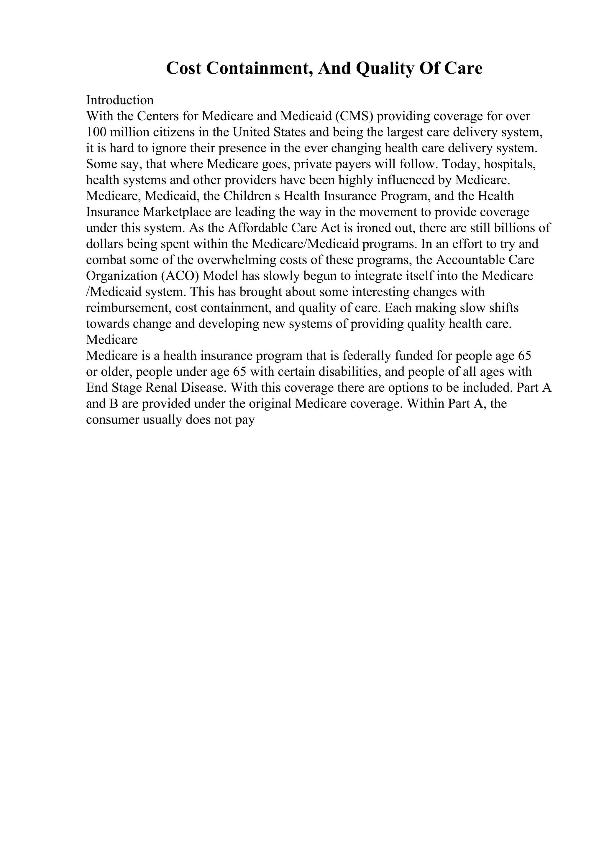 Cost Containment, And Quality Of Care
Introduction
With the Centers for Medicare and Medicaid (CMS) providing coverage for over
100 million citizens in the United States and being the largest care delivery system,
it is hard to ignore their presence in the ever changing health care delivery system.
Some say, that where Medicare goes, private payers will follow. Today, hospitals,
health systems and other providers have been highly influenced by Medicare.
Medicare, Medicaid, the Children s Health Insurance Program, and the Health
Insurance Marketplace are leading the way in the movement to provide coverage
under this system. As the Affordable Care Act is ironed out, there are still billions of
dollars being spent within the Medicare/Medicaid programs. In an effort to try and
combat some of the overwhelming costs of these programs, the Accountable Care
Organization (ACO) Model has slowly begun to integrate itself into the Medicare
/Medicaid system. This has brought about some interesting changes with
reimbursement, cost containment, and quality of care. Each making slow shifts
towards change and developing new systems of providing quality health care.
Medicare
Medicare is a health insurance program that is federally funded for people age 65
or older, people under age 65 with certain disabilities, and people of all ages with
End Stage Renal Disease. With this coverage there are options to be included. Part A
and B are provided under the original Medicare coverage. Within Part A, the
consumer usually does not pay
 