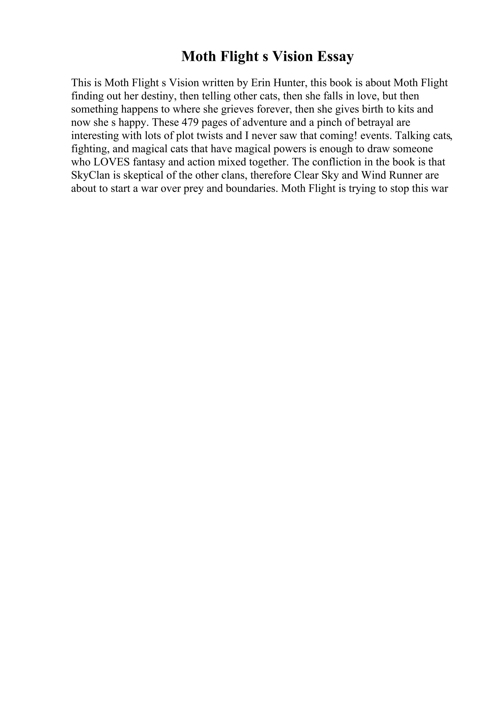 Moth Flight s Vision Essay
This is Moth Flight s Vision written by Erin Hunter, this book is about Moth Flight
finding out her destiny, then telling other cats, then she falls in love, but then
something happens to where she grieves forever, then she gives birth to kits and
now she s happy. These 479 pages of adventure and a pinch of betrayal are
interesting with lots of plot twists and I never saw that coming! events. Talking cats,
fighting, and magical cats that have magical powers is enough to draw someone
who LOVES fantasy and action mixed together. The confliction in the book is that
SkyClan is skeptical of the other clans, therefore Clear Sky and Wind Runner are
about to start a war over prey and boundaries. Moth Flight is trying to stop this war
 