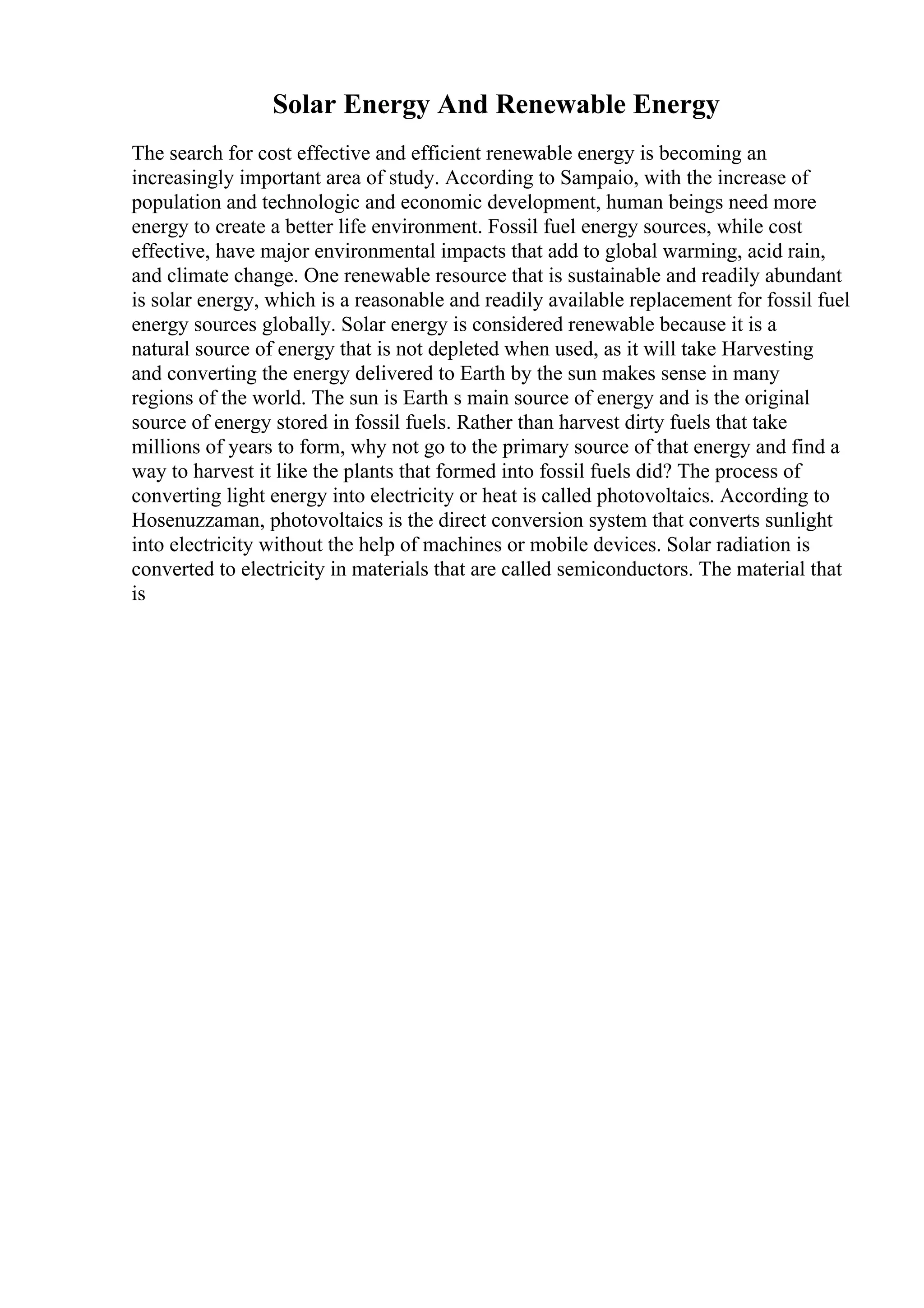 Solar Energy And Renewable Energy
The search for cost effective and efficient renewable energy is becoming an
increasingly important area of study. According to Sampaio, with the increase of
population and technologic and economic development, human beings need more
energy to create a better life environment. Fossil fuel energy sources, while cost
effective, have major environmental impacts that add to global warming, acid rain,
and climate change. One renewable resource that is sustainable and readily abundant
is solar energy, which is a reasonable and readily available replacement for fossil fuel
energy sources globally. Solar energy is considered renewable because it is a
natural source of energy that is not depleted when used, as it will take Harvesting
and converting the energy delivered to Earth by the sun makes sense in many
regions of the world. The sun is Earth s main source of energy and is the original
source of energy stored in fossil fuels. Rather than harvest dirty fuels that take
millions of years to form, why not go to the primary source of that energy and find a
way to harvest it like the plants that formed into fossil fuels did? The process of
converting light energy into electricity or heat is called photovoltaics. According to
Hosenuzzaman, photovoltaics is the direct conversion system that converts sunlight
into electricity without the help of machines or mobile devices. Solar radiation is
converted to electricity in materials that are called semiconductors. The material that
is
 