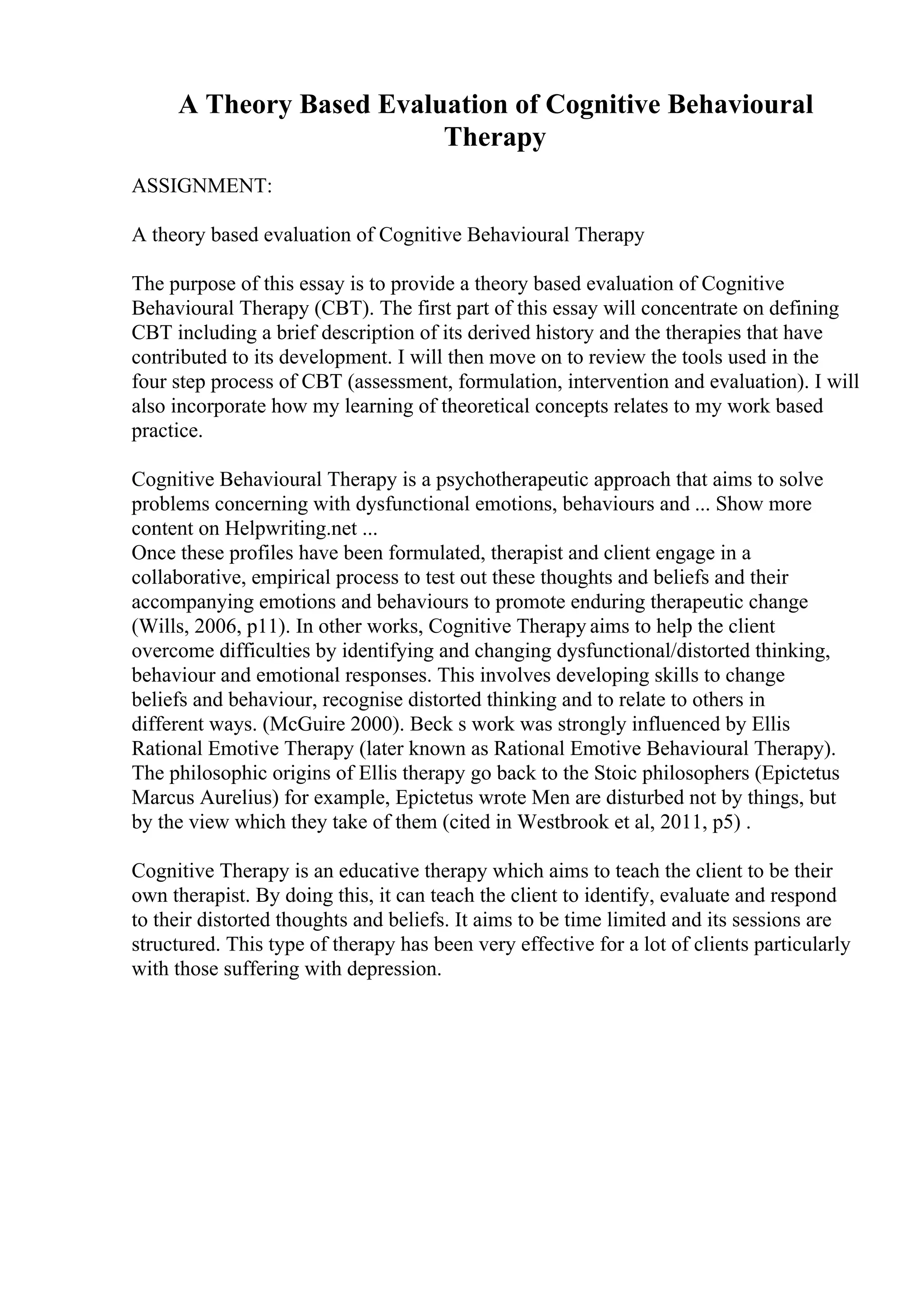 A Theory Based Evaluation of Cognitive Behavioural
Therapy
ASSIGNMENT:
A theory based evaluation of Cognitive Behavioural Therapy
The purpose of this essay is to provide a theory based evaluation of Cognitive
Behavioural Therapy (CBT). The first part of this essay will concentrate on defining
CBT including a brief description of its derived history and the therapies that have
contributed to its development. I will then move on to review the tools used in the
four step process of CBT (assessment, formulation, intervention and evaluation). I will
also incorporate how my learning of theoretical concepts relates to my work based
practice.
Cognitive Behavioural Therapy is a psychotherapeutic approach that aims to solve
problems concerning with dysfunctional emotions, behaviours and ... Show more
content on Helpwriting.net ...
Once these profiles have been formulated, therapist and client engage in a
collaborative, empirical process to test out these thoughts and beliefs and their
accompanying emotions and behaviours to promote enduring therapeutic change
(Wills, 2006, p11). In other works, Cognitive Therapy aims to help the client
overcome difficulties by identifying and changing dysfunctional/distorted thinking,
behaviour and emotional responses. This involves developing skills to change
beliefs and behaviour, recognise distorted thinking and to relate to others in
different ways. (McGuire 2000). Beck s work was strongly influenced by Ellis
Rational Emotive Therapy (later known as Rational Emotive Behavioural Therapy).
The philosophic origins of Ellis therapy go back to the Stoic philosophers (Epictetus
Marcus Aurelius) for example, Epictetus wrote Men are disturbed not by things, but
by the view which they take of them (cited in Westbrook et al, 2011, p5) .
Cognitive Therapy is an educative therapy which aims to teach the client to be their
own therapist. By doing this, it can teach the client to identify, evaluate and respond
to their distorted thoughts and beliefs. It aims to be time limited and its sessions are
structured. This type of therapy has been very effective for a lot of clients particularly
with those suffering with depression.
 