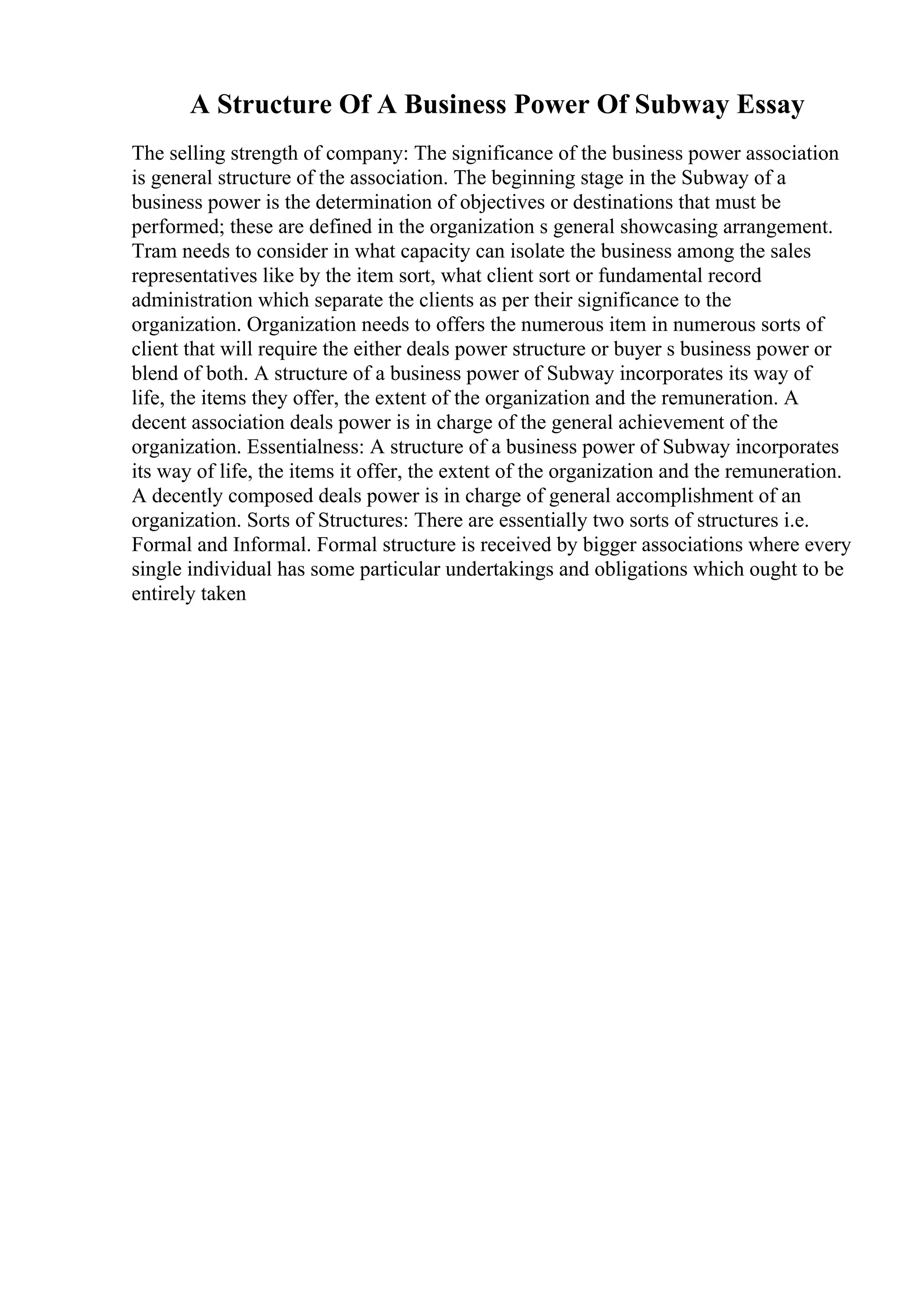 A Structure Of A Business Power Of Subway Essay
The selling strength of company: The significance of the business power association
is general structure of the association. The beginning stage in the Subway of a
business power is the determination of objectives or destinations that must be
performed; these are defined in the organization s general showcasing arrangement.
Tram needs to consider in what capacity can isolate the business among the sales
representatives like by the item sort, what client sort or fundamental record
administration which separate the clients as per their significance to the
organization. Organization needs to offers the numerous item in numerous sorts of
client that will require the either deals power structure or buyer s business power or
blend of both. A structure of a business power of Subway incorporates its way of
life, the items they offer, the extent of the organization and the remuneration. A
decent association deals power is in charge of the general achievement of the
organization. Essentialness: A structure of a business power of Subway incorporates
its way of life, the items it offer, the extent of the organization and the remuneration.
A decently composed deals power is in charge of general accomplishment of an
organization. Sorts of Structures: There are essentially two sorts of structures i.e.
Formal and Informal. Formal structure is received by bigger associations where every
single individual has some particular undertakings and obligations which ought to be
entirely taken
 