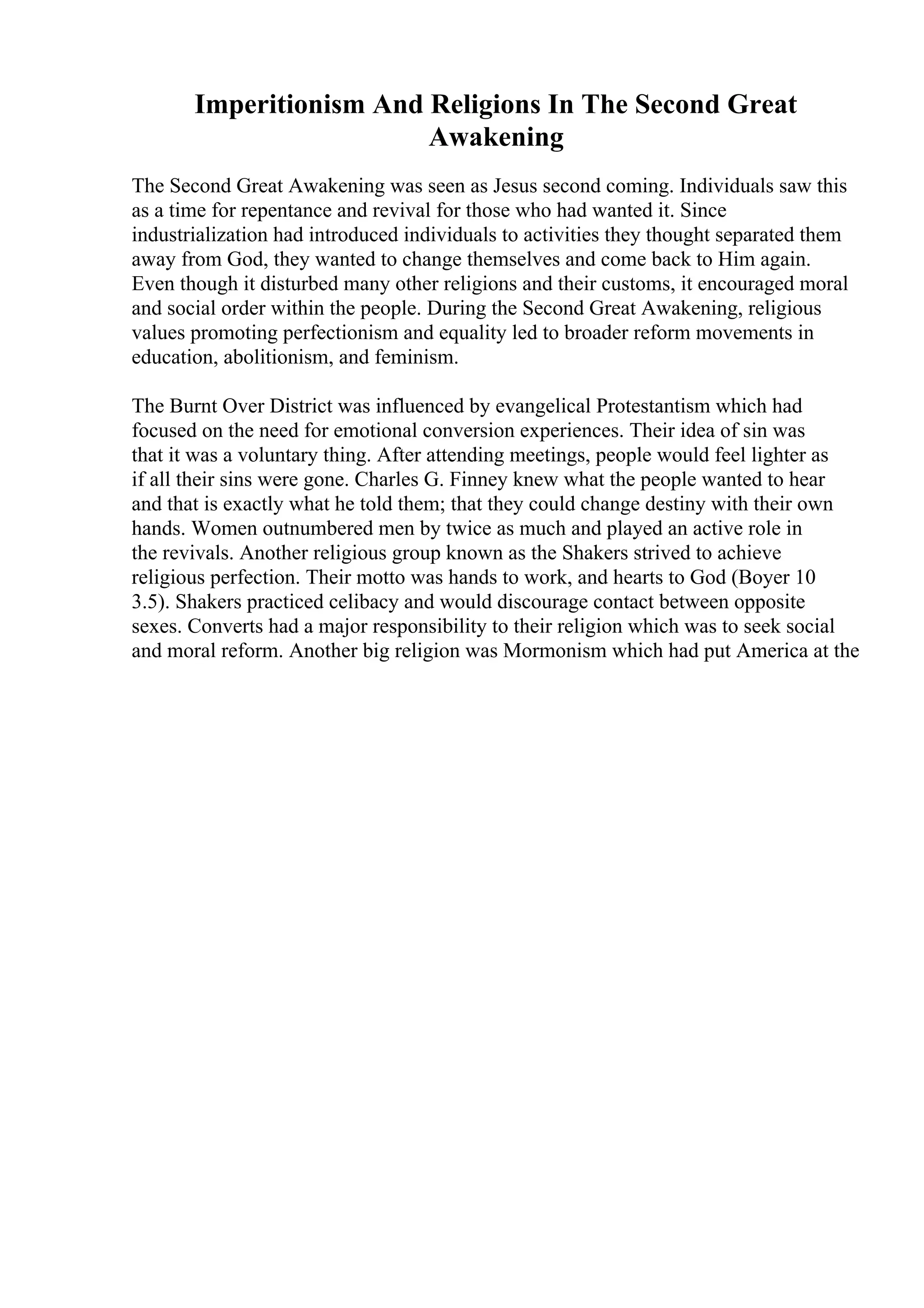 Imperitionism And Religions In The Second Great
Awakening
The Second Great Awakening was seen as Jesus second coming. Individuals saw this
as a time for repentance and revival for those who had wanted it. Since
industrialization had introduced individuals to activities they thought separated them
away from God, they wanted to change themselves and come back to Him again.
Even though it disturbed many other religions and their customs, it encouraged moral
and social order within the people. During the Second Great Awakening, religious
values promoting perfectionism and equality led to broader reform movements in
education, abolitionism, and feminism.
The Burnt Over District was influenced by evangelical Protestantism which had
focused on the need for emotional conversion experiences. Their idea of sin was
that it was a voluntary thing. After attending meetings, people would feel lighter as
if all their sins were gone. Charles G. Finney knew what the people wanted to hear
and that is exactly what he told them; that they could change destiny with their own
hands. Women outnumbered men by twice as much and played an active role in
the revivals. Another religious group known as the Shakers strived to achieve
religious perfection. Their motto was hands to work, and hearts to God (Boyer 10
3.5). Shakers practiced celibacy and would discourage contact between opposite
sexes. Converts had a major responsibility to their religion which was to seek social
and moral reform. Another big religion was Mormonism which had put America at the
 