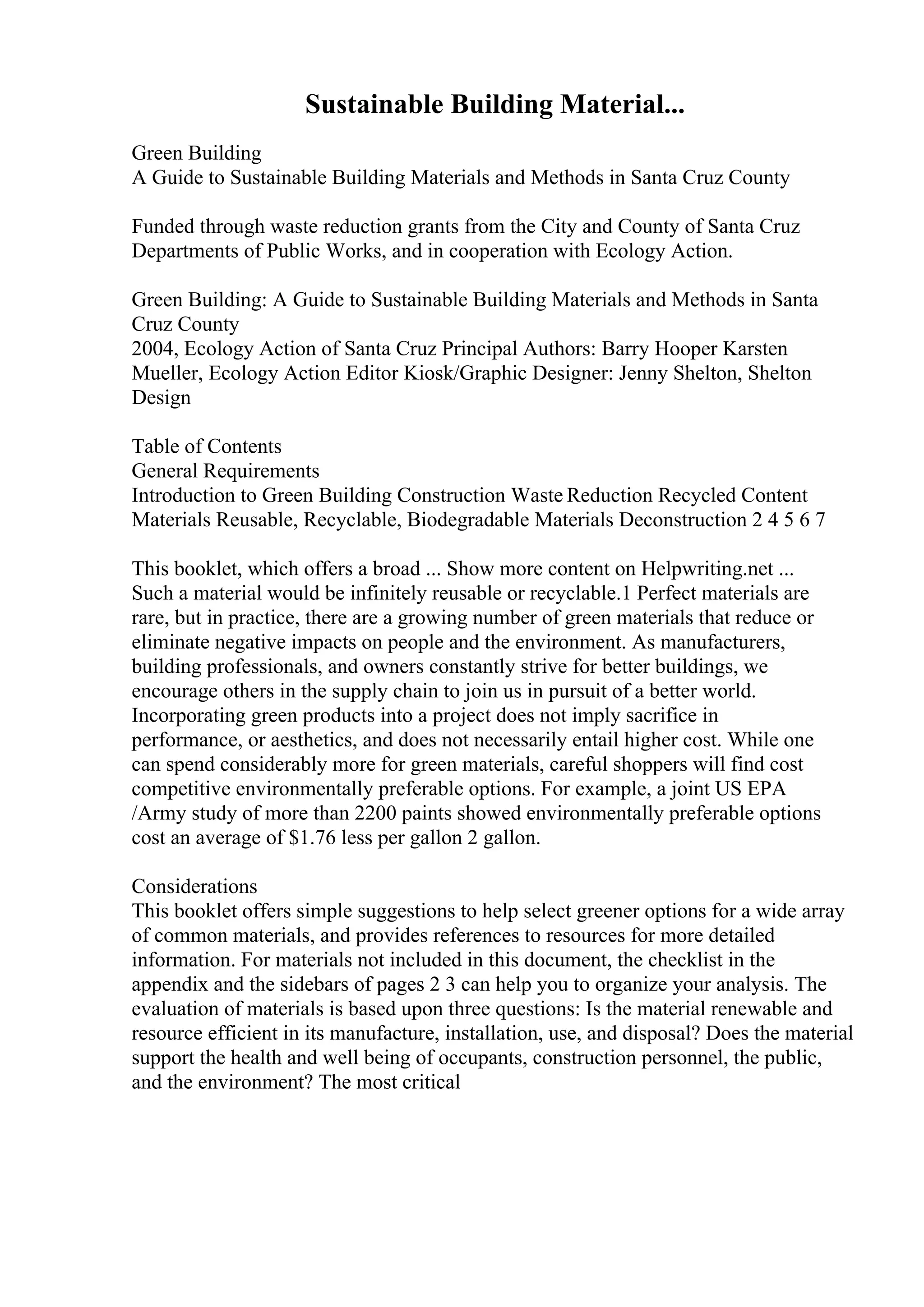 Sustainable Building Material...
Green Building
A Guide to Sustainable Building Materials and Methods in Santa Cruz County
Funded through waste reduction grants from the City and County of Santa Cruz
Departments of Public Works, and in cooperation with Ecology Action.
Green Building: A Guide to Sustainable Building Materials and Methods in Santa
Cruz County
2004, Ecology Action of Santa Cruz Principal Authors: Barry Hooper Karsten
Mueller, Ecology Action Editor Kiosk/Graphic Designer: Jenny Shelton, Shelton
Design
Table of Contents
General Requirements
Introduction to Green Building Construction Waste Reduction Recycled Content
Materials Reusable, Recyclable, Biodegradable Materials Deconstruction 2 4 5 6 7
This booklet, which offers a broad ... Show more content on Helpwriting.net ...
Such a material would be infinitely reusable or recyclable.1 Perfect materials are
rare, but in practice, there are a growing number of green materials that reduce or
eliminate negative impacts on people and the environment. As manufacturers,
building professionals, and owners constantly strive for better buildings, we
encourage others in the supply chain to join us in pursuit of a better world.
Incorporating green products into a project does not imply sacrifice in
performance, or aesthetics, and does not necessarily entail higher cost. While one
can spend considerably more for green materials, careful shoppers will find cost
competitive environmentally preferable options. For example, a joint US EPA
/Army study of more than 2200 paints showed environmentally preferable options
cost an average of $1.76 less per gallon 2 gallon.
Considerations
This booklet offers simple suggestions to help select greener options for a wide array
of common materials, and provides references to resources for more detailed
information. For materials not included in this document, the checklist in the
appendix and the sidebars of pages 2 3 can help you to organize your analysis. The
evaluation of materials is based upon three questions: Is the material renewable and
resource efficient in its manufacture, installation, use, and disposal? Does the material
support the health and well being of occupants, construction personnel, the public,
and the environment? The most critical
 