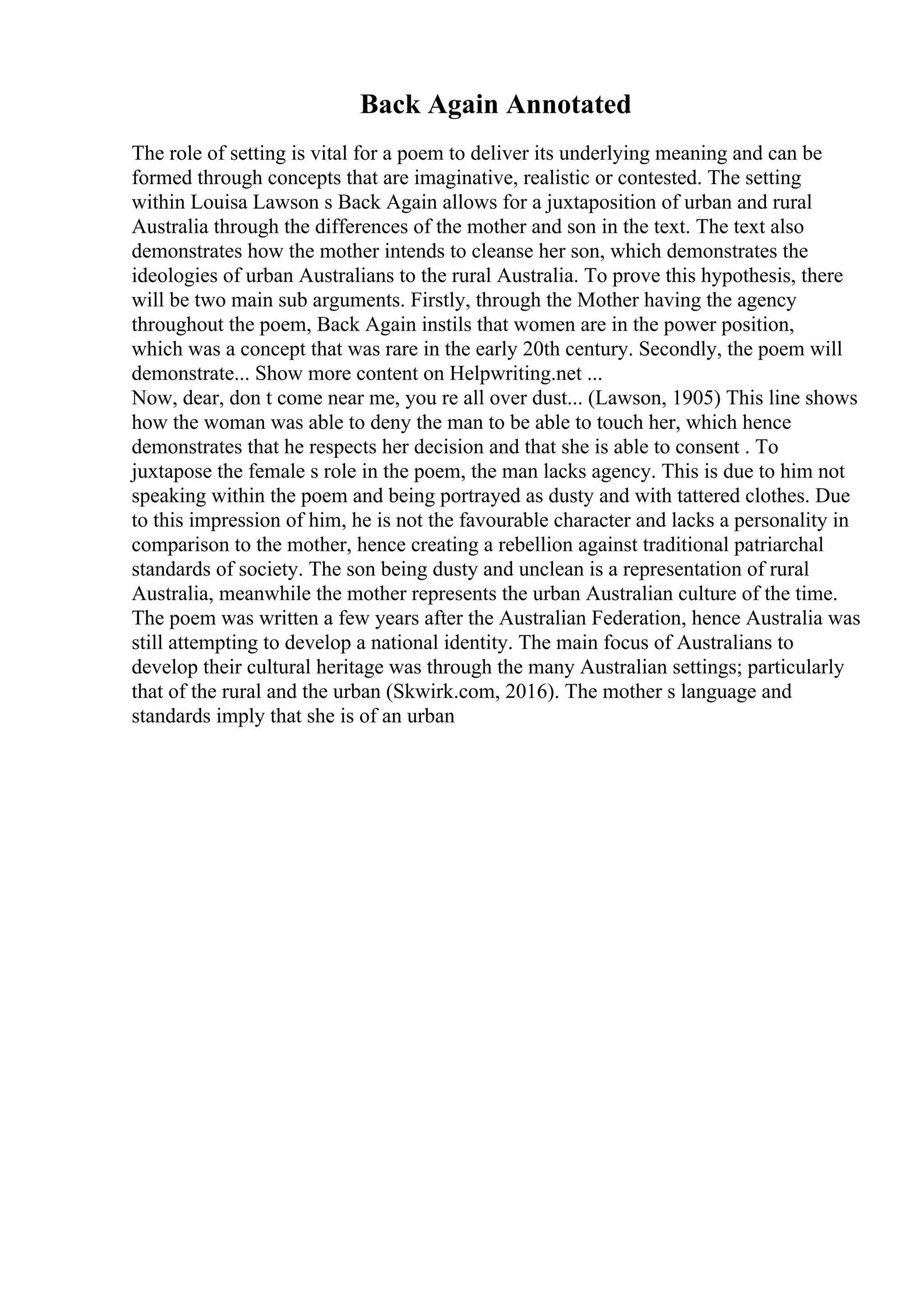 Back Again Annotated
The role of setting is vital for a poem to deliver its underlying meaning and can be
formed through concepts that are imaginative, realistic or contested. The setting
within Louisa Lawson s Back Again allows for a juxtaposition of urban and rural
Australia through the differences of the mother and son in the text. The text also
demonstrates how the mother intends to cleanse her son, which demonstrates the
ideologies of urban Australians to the rural Australia. To prove this hypothesis, there
will be two main sub arguments. Firstly, through the Mother having the agency
throughout the poem, Back Again instils that women are in the power position,
which was a concept that was rare in the early 20th century. Secondly, the poem will
demonstrate... Show more content on Helpwriting.net ...
Now, dear, don t come near me, you re all over dust... (Lawson, 1905) This line shows
how the woman was able to deny the man to be able to touch her, which hence
demonstrates that he respects her decision and that she is able to consent . To
juxtapose the female s role in the poem, the man lacks agency. This is due to him not
speaking within the poem and being portrayed as dusty and with tattered clothes. Due
to this impression of him, he is not the favourable character and lacks a personality in
comparison to the mother, hence creating a rebellion against traditional patriarchal
standards of society. The son being dusty and unclean is a representation of rural
Australia, meanwhile the mother represents the urban Australian culture of the time.
The poem was written a few years after the Australian Federation, hence Australia was
still attempting to develop a national identity. The main focus of Australians to
develop their cultural heritage was through the many Australian settings; particularly
that of the rural and the urban (Skwirk.com, 2016). The mother s language and
standards imply that she is of an urban
 