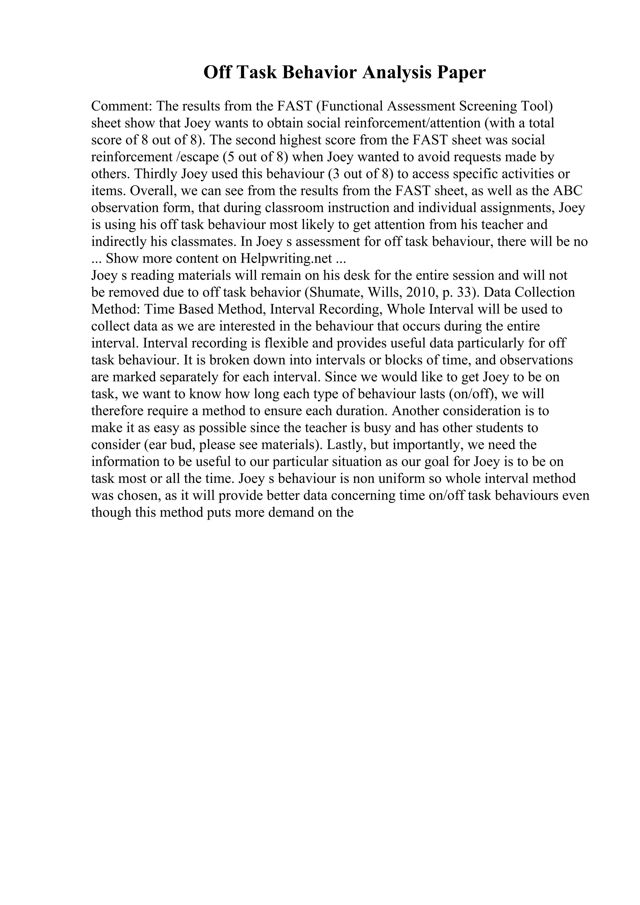 Off Task Behavior Analysis Paper
Comment: The results from the FAST (Functional Assessment Screening Tool)
sheet show that Joey wants to obtain social reinforcement/attention (with a total
score of 8 out of 8). The second highest score from the FAST sheet was social
reinforcement /escape (5 out of 8) when Joey wanted to avoid requests made by
others. Thirdly Joey used this behaviour (3 out of 8) to access specific activities or
items. Overall, we can see from the results from the FAST sheet, as well as the ABC
observation form, that during classroom instruction and individual assignments, Joey
is using his off task behaviour most likely to get attention from his teacher and
indirectly his classmates. In Joey s assessment for off task behaviour, there will be no
... Show more content on Helpwriting.net ...
Joey s reading materials will remain on his desk for the entire session and will not
be removed due to off task behavior (Shumate, Wills, 2010, p. 33). Data Collection
Method: Time Based Method, Interval Recording, Whole Interval will be used to
collect data as we are interested in the behaviour that occurs during the entire
interval. Interval recording is flexible and provides useful data particularly for off
task behaviour. It is broken down into intervals or blocks of time, and observations
are marked separately for each interval. Since we would like to get Joey to be on
task, we want to know how long each type of behaviour lasts (on/off), we will
therefore require a method to ensure each duration. Another consideration is to
make it as easy as possible since the teacher is busy and has other students to
consider (ear bud, please see materials). Lastly, but importantly, we need the
information to be useful to our particular situation as our goal for Joey is to be on
task most or all the time. Joey s behaviour is non uniform so whole interval method
was chosen, as it will provide better data concerning time on/off task behaviours even
though this method puts more demand on the
 