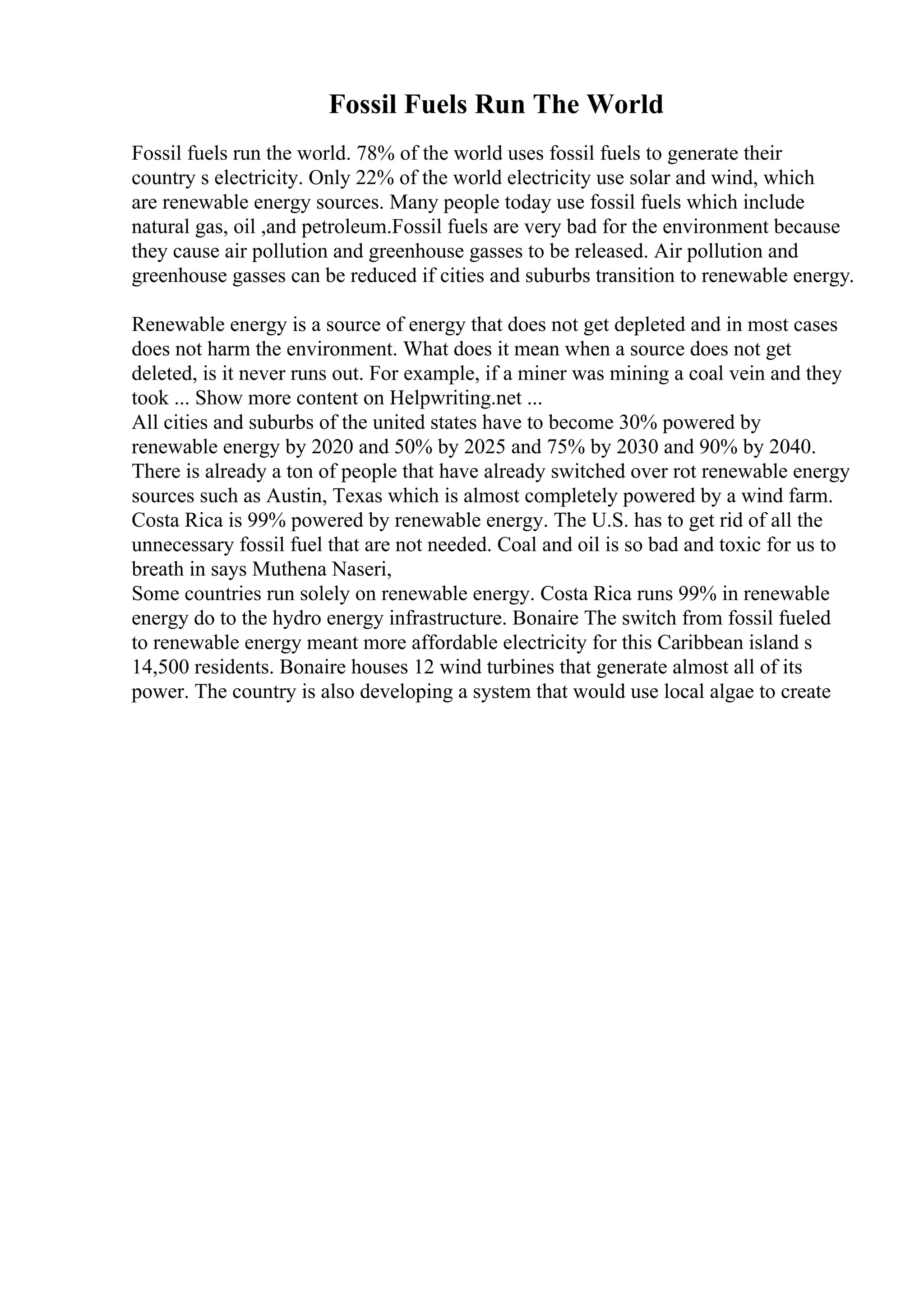Fossil Fuels Run The World
Fossil fuels run the world. 78% of the world uses fossil fuels to generate their
country s electricity. Only 22% of the world electricity use solar and wind, which
are renewable energy sources. Many people today use fossil fuels which include
natural gas, oil ,and petroleum.Fossil fuels are very bad for the environment because
they cause air pollution and greenhouse gasses to be released. Air pollution and
greenhouse gasses can be reduced if cities and suburbs transition to renewable energy.
Renewable energy is a source of energy that does not get depleted and in most cases
does not harm the environment. What does it mean when a source does not get
deleted, is it never runs out. For example, if a miner was mining a coal vein and they
took ... Show more content on Helpwriting.net ...
All cities and suburbs of the united states have to become 30% powered by
renewable energy by 2020 and 50% by 2025 and 75% by 2030 and 90% by 2040.
There is already a ton of people that have already switched over rot renewable energy
sources such as Austin, Texas which is almost completely powered by a wind farm.
Costa Rica is 99% powered by renewable energy. The U.S. has to get rid of all the
unnecessary fossil fuel that are not needed. Coal and oil is so bad and toxic for us to
breath in says Muthena Naseri,
Some countries run solely on renewable energy. Costa Rica runs 99% in renewable
energy do to the hydro energy infrastructure. Bonaire The switch from fossil fueled
to renewable energy meant more affordable electricity for this Caribbean island s
14,500 residents. Bonaire houses 12 wind turbines that generate almost all of its
power. The country is also developing a system that would use local algae to create
 