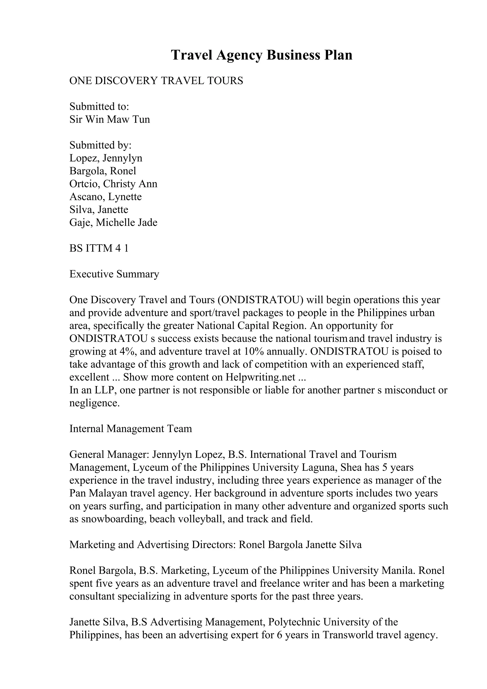 Travel Agency Business Plan
ONE DISCOVERY TRAVEL TOURS
Submitted to:
Sir Win Maw Tun
Submitted by:
Lopez, Jennylyn
Bargola, Ronel
Ortcio, Christy Ann
Ascano, Lynette
Silva, Janette
Gaje, Michelle Jade
BS ITTM 4 1
Executive Summary
One Discovery Travel and Tours (ONDISTRATOU) will begin operations this year
and provide adventure and sport/travel packages to people in the Philippines urban
area, specifically the greater National Capital Region. An opportunity for
ONDISTRATOU s success exists because the national tourismand travel industry is
growing at 4%, and adventure travel at 10% annually. ONDISTRATOU is poised to
take advantage of this growth and lack of competition with an experienced staff,
excellent ... Show more content on Helpwriting.net ...
In an LLP, one partner is not responsible or liable for another partner s misconduct or
negligence.
Internal Management Team
General Manager: Jennylyn Lopez, B.S. International Travel and Tourism
Management, Lyceum of the Philippines University Laguna, Shea has 5 years
experience in the travel industry, including three years experience as manager of the
Pan Malayan travel agency. Her background in adventure sports includes two years
on years surfing, and participation in many other adventure and organized sports such
as snowboarding, beach volleyball, and track and field.
Marketing and Advertising Directors: Ronel Bargola Janette Silva
Ronel Bargola, B.S. Marketing, Lyceum of the Philippines University Manila. Ronel
spent five years as an adventure travel and freelance writer and has been a marketing
consultant specializing in adventure sports for the past three years.
Janette Silva, B.S Advertising Management, Polytechnic University of the
Philippines, has been an advertising expert for 6 years in Transworld travel agency.
 