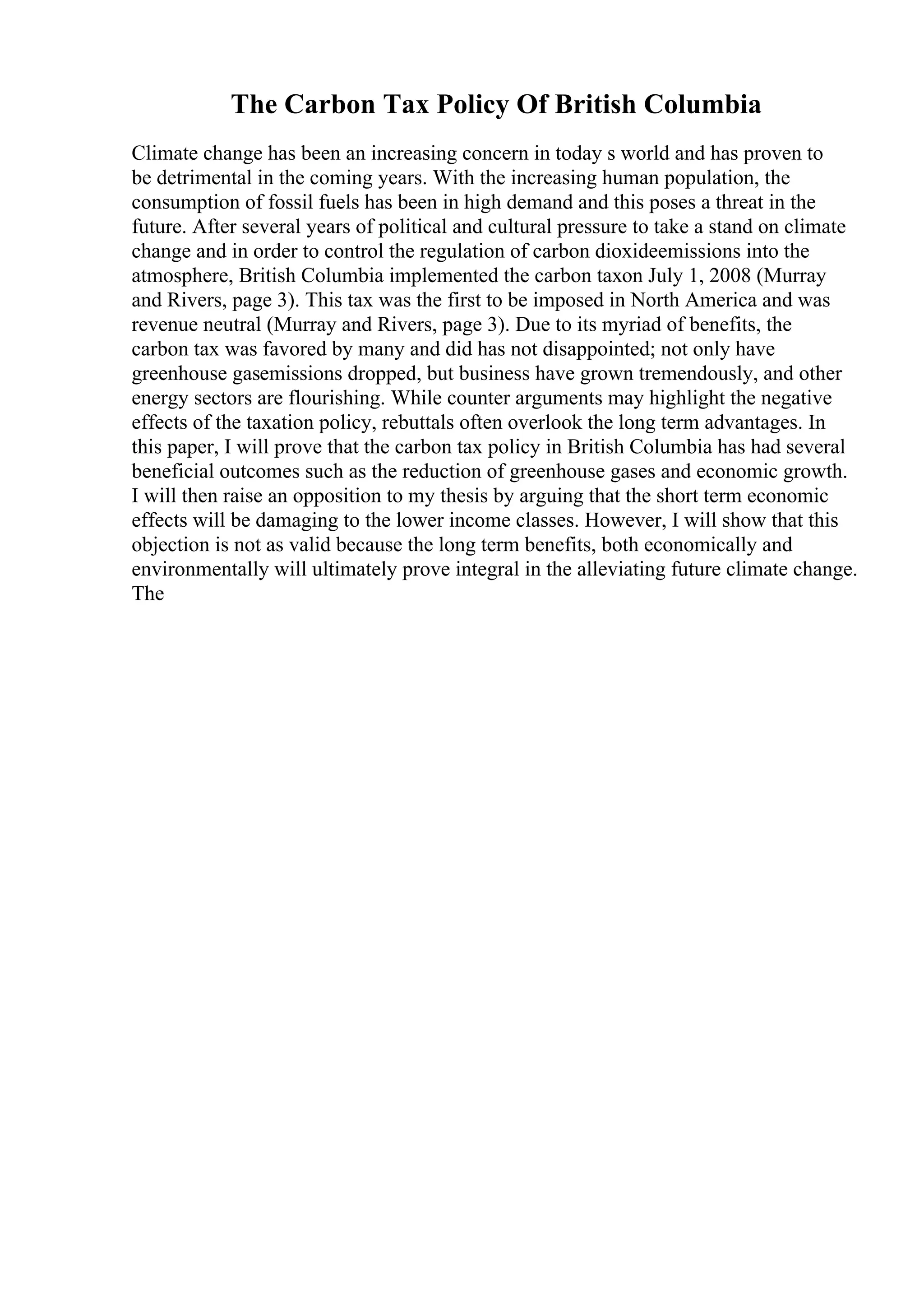 The Carbon Tax Policy Of British Columbia
Climate change has been an increasing concern in today s world and has proven to
be detrimental in the coming years. With the increasing human population, the
consumption of fossil fuels has been in high demand and this poses a threat in the
future. After several years of political and cultural pressure to take a stand on climate
change and in order to control the regulation of carbon dioxideemissions into the
atmosphere, British Columbia implemented the carbon taxon July 1, 2008 (Murray
and Rivers, page 3). This tax was the first to be imposed in North America and was
revenue neutral (Murray and Rivers, page 3). Due to its myriad of benefits, the
carbon tax was favored by many and did has not disappointed; not only have
greenhouse gasemissions dropped, but business have grown tremendously, and other
energy sectors are flourishing. While counter arguments may highlight the negative
effects of the taxation policy, rebuttals often overlook the long term advantages. In
this paper, I will prove that the carbon tax policy in British Columbia has had several
beneficial outcomes such as the reduction of greenhouse gases and economic growth.
I will then raise an opposition to my thesis by arguing that the short term economic
effects will be damaging to the lower income classes. However, I will show that this
objection is not as valid because the long term benefits, both economically and
environmentally will ultimately prove integral in the alleviating future climate change.
The
 
