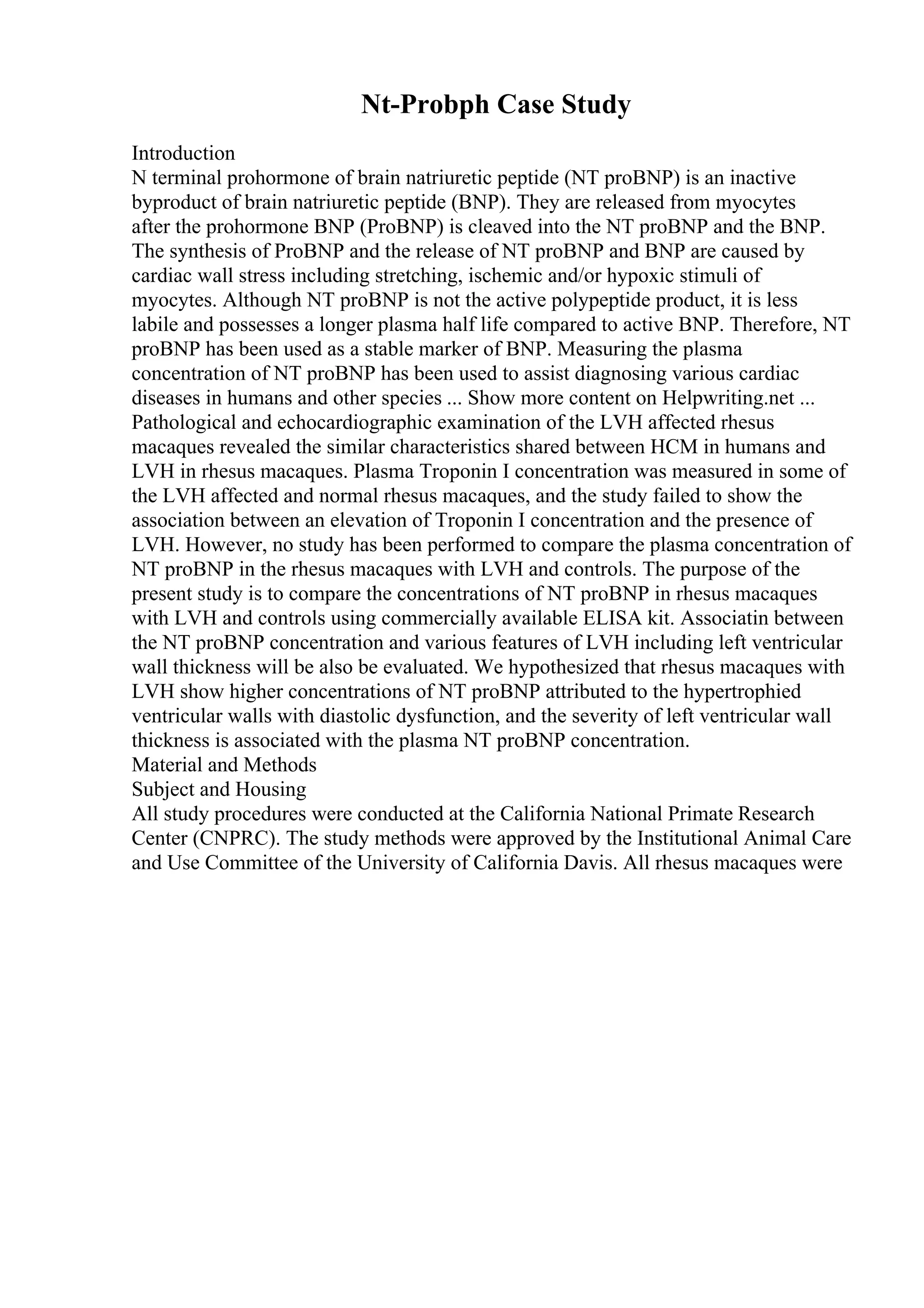 Nt-Probph Case Study
Introduction
N terminal prohormone of brain natriuretic peptide (NT proBNP) is an inactive
byproduct of brain natriuretic peptide (BNP). They are released from myocytes
after the prohormone BNP (ProBNP) is cleaved into the NT proBNP and the BNP.
The synthesis of ProBNP and the release of NT proBNP and BNP are caused by
cardiac wall stress including stretching, ischemic and/or hypoxic stimuli of
myocytes. Although NT proBNP is not the active polypeptide product, it is less
labile and possesses a longer plasma half life compared to active BNP. Therefore, NT
proBNP has been used as a stable marker of BNP. Measuring the plasma
concentration of NT proBNP has been used to assist diagnosing various cardiac
diseases in humans and other species ... Show more content on Helpwriting.net ...
Pathological and echocardiographic examination of the LVH affected rhesus
macaques revealed the similar characteristics shared between HCM in humans and
LVH in rhesus macaques. Plasma Troponin I concentration was measured in some of
the LVH affected and normal rhesus macaques, and the study failed to show the
association between an elevation of Troponin I concentration and the presence of
LVH. However, no study has been performed to compare the plasma concentration of
NT proBNP in the rhesus macaques with LVH and controls. The purpose of the
present study is to compare the concentrations of NT proBNP in rhesus macaques
with LVH and controls using commercially available ELISA kit. Associatin between
the NT proBNP concentration and various features of LVH including left ventricular
wall thickness will be also be evaluated. We hypothesized that rhesus macaques with
LVH show higher concentrations of NT proBNP attributed to the hypertrophied
ventricular walls with diastolic dysfunction, and the severity of left ventricular wall
thickness is associated with the plasma NT proBNP concentration.
Material and Methods
Subject and Housing
All study procedures were conducted at the California National Primate Research
Center (CNPRC). The study methods were approved by the Institutional Animal Care
and Use Committee of the University of California Davis. All rhesus macaques were
 