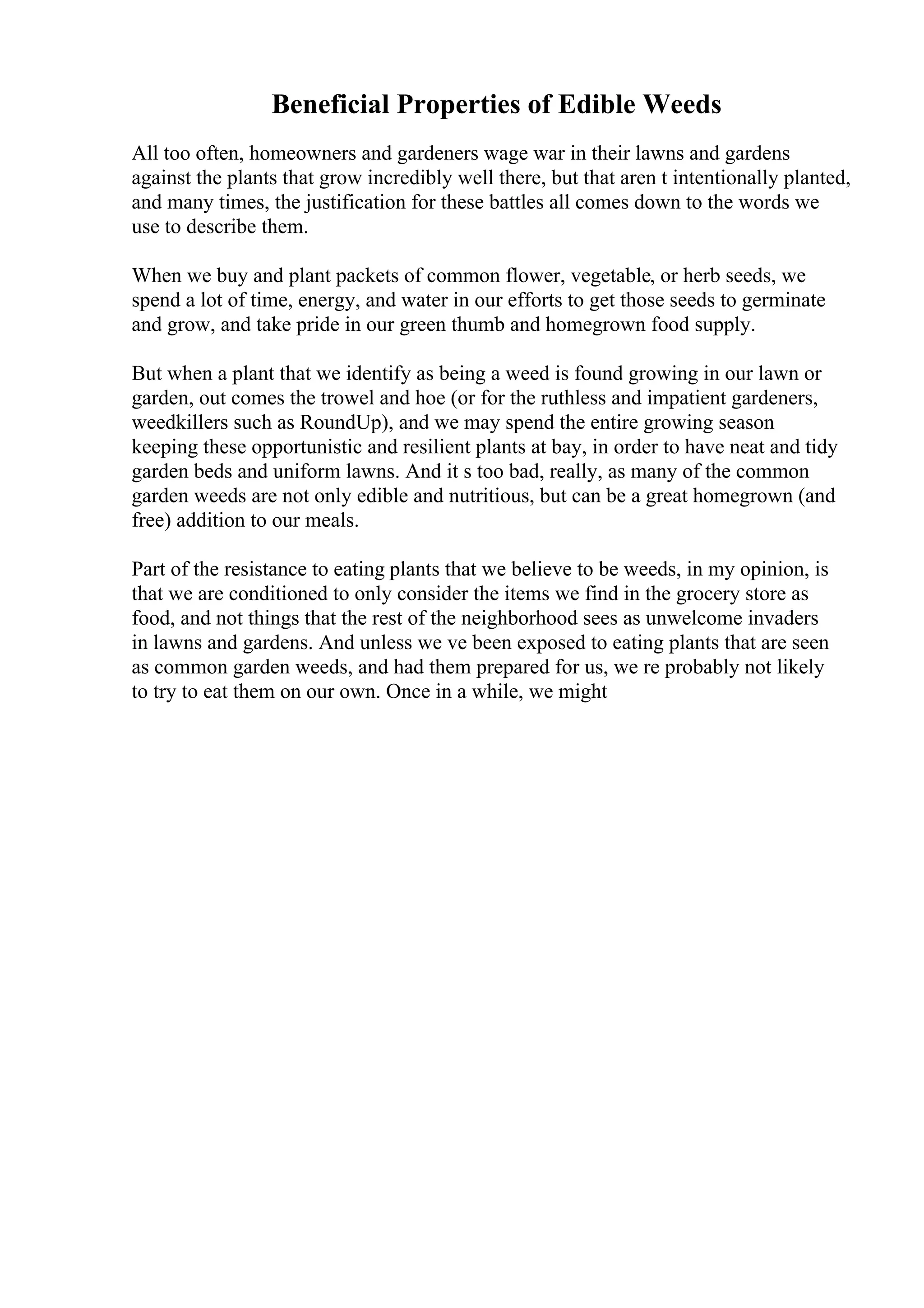 Beneficial Properties of Edible Weeds
All too often, homeowners and gardeners wage war in their lawns and gardens
against the plants that grow incredibly well there, but that aren t intentionally planted,
and many times, the justification for these battles all comes down to the words we
use to describe them.
When we buy and plant packets of common flower, vegetable, or herb seeds, we
spend a lot of time, energy, and water in our efforts to get those seeds to germinate
and grow, and take pride in our green thumb and homegrown food supply.
But when a plant that we identify as being a weed is found growing in our lawn or
garden, out comes the trowel and hoe (or for the ruthless and impatient gardeners,
weedkillers such as RoundUp), and we may spend the entire growing season
keeping these opportunistic and resilient plants at bay, in order to have neat and tidy
garden beds and uniform lawns. And it s too bad, really, as many of the common
garden weeds are not only edible and nutritious, but can be a great homegrown (and
free) addition to our meals.
Part of the resistance to eating plants that we believe to be weeds, in my opinion, is
that we are conditioned to only consider the items we find in the grocery store as
food, and not things that the rest of the neighborhood sees as unwelcome invaders
in lawns and gardens. And unless we ve been exposed to eating plants that are seen
as common garden weeds, and had them prepared for us, we re probably not likely
to try to eat them on our own. Once in a while, we might
 