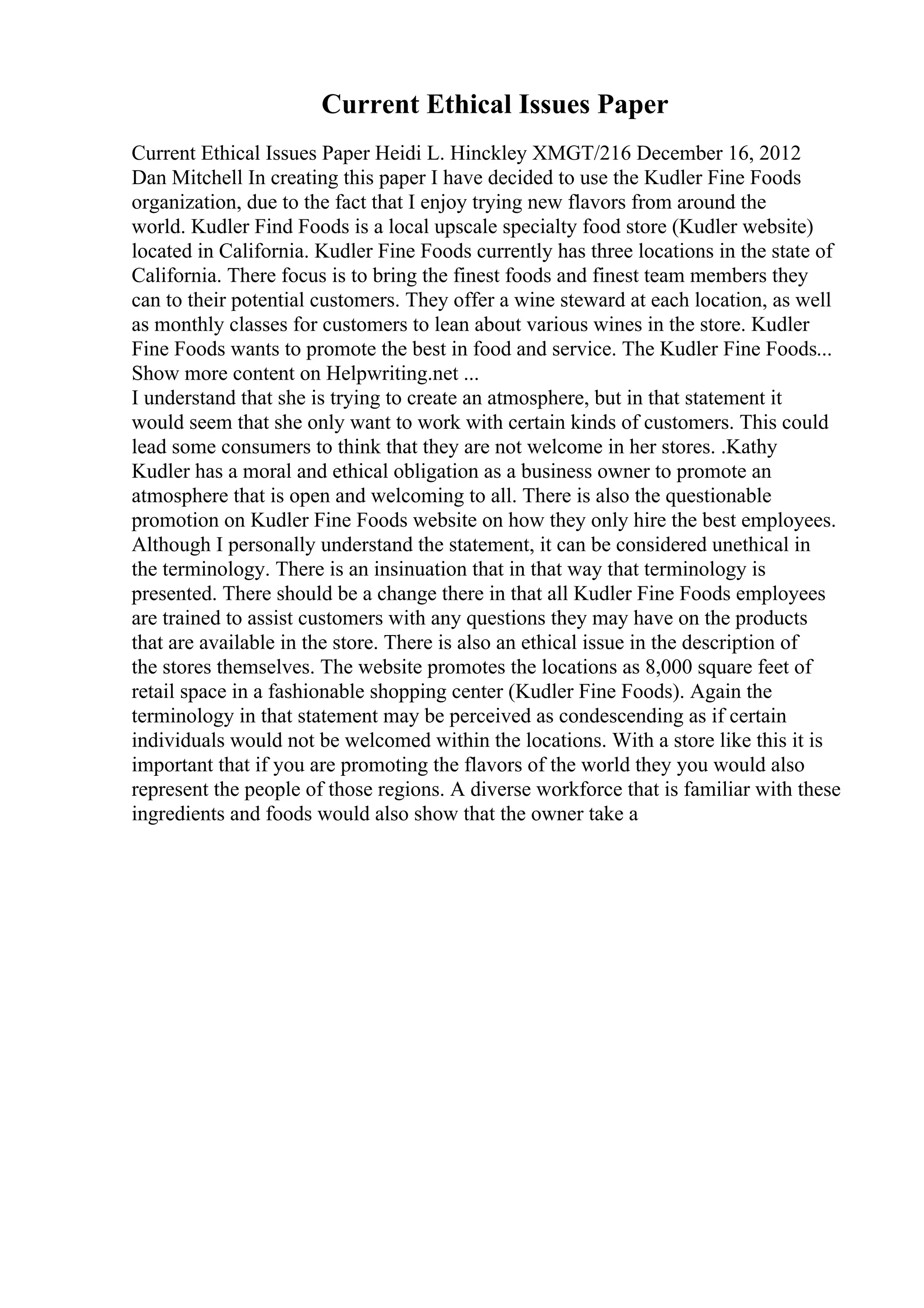 Current Ethical Issues Paper
Current Ethical Issues Paper Heidi L. Hinckley XMGT/216 December 16, 2012
Dan Mitchell In creating this paper I have decided to use the Kudler Fine Foods
organization, due to the fact that I enjoy trying new flavors from around the
world. Kudler Find Foods is a local upscale specialty food store (Kudler website)
located in California. Kudler Fine Foods currently has three locations in the state of
California. There focus is to bring the finest foods and finest team members they
can to their potential customers. They offer a wine steward at each location, as well
as monthly classes for customers to lean about various wines in the store. Kudler
Fine Foods wants to promote the best in food and service. The Kudler Fine Foods...
Show more content on Helpwriting.net ...
I understand that she is trying to create an atmosphere, but in that statement it
would seem that she only want to work with certain kinds of customers. This could
lead some consumers to think that they are not welcome in her stores. .Kathy
Kudler has a moral and ethical obligation as a business owner to promote an
atmosphere that is open and welcoming to all. There is also the questionable
promotion on Kudler Fine Foods website on how they only hire the best employees.
Although I personally understand the statement, it can be considered unethical in
the terminology. There is an insinuation that in that way that terminology is
presented. There should be a change there in that all Kudler Fine Foods employees
are trained to assist customers with any questions they may have on the products
that are available in the store. There is also an ethical issue in the description of
the stores themselves. The website promotes the locations as 8,000 square feet of
retail space in a fashionable shopping center (Kudler Fine Foods). Again the
terminology in that statement may be perceived as condescending as if certain
individuals would not be welcomed within the locations. With a store like this it is
important that if you are promoting the flavors of the world they you would also
represent the people of those regions. A diverse workforce that is familiar with these
ingredients and foods would also show that the owner take a
 