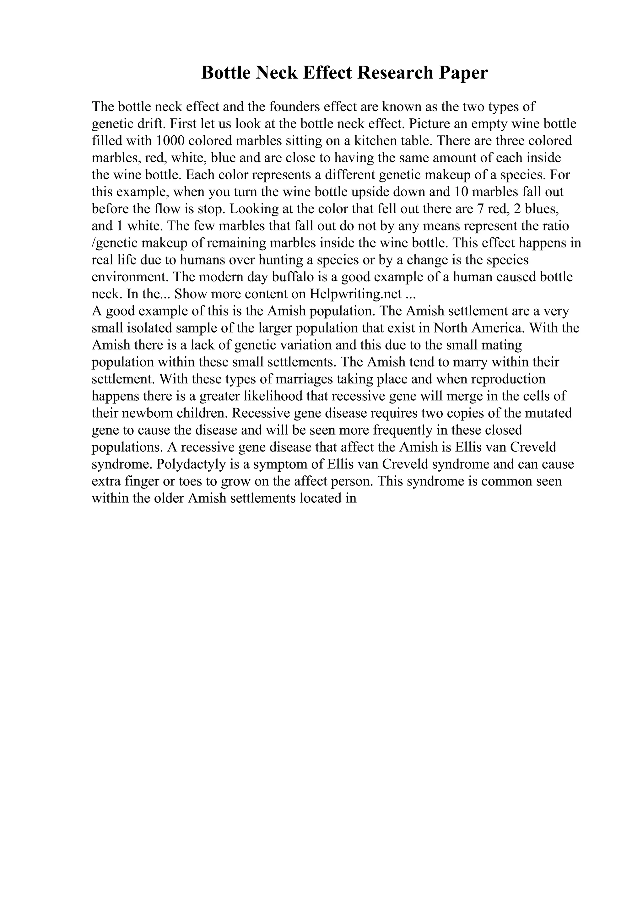 Bottle Neck Effect Research Paper
The bottle neck effect and the founders effect are known as the two types of
genetic drift. First let us look at the bottle neck effect. Picture an empty wine bottle
filled with 1000 colored marbles sitting on a kitchen table. There are three colored
marbles, red, white, blue and are close to having the same amount of each inside
the wine bottle. Each color represents a different genetic makeup of a species. For
this example, when you turn the wine bottle upside down and 10 marbles fall out
before the flow is stop. Looking at the color that fell out there are 7 red, 2 blues,
and 1 white. The few marbles that fall out do not by any means represent the ratio
/genetic makeup of remaining marbles inside the wine bottle. This effect happens in
real life due to humans over hunting a species or by a change is the species
environment. The modern day buffalo is a good example of a human caused bottle
neck. In the... Show more content on Helpwriting.net ...
A good example of this is the Amish population. The Amish settlement are a very
small isolated sample of the larger population that exist in North America. With the
Amish there is a lack of genetic variation and this due to the small mating
population within these small settlements. The Amish tend to marry within their
settlement. With these types of marriages taking place and when reproduction
happens there is a greater likelihood that recessive gene will merge in the cells of
their newborn children. Recessive gene disease requires two copies of the mutated
gene to cause the disease and will be seen more frequently in these closed
populations. A recessive gene disease that affect the Amish is Ellis van Creveld
syndrome. Polydactyly is a symptom of Ellis van Creveld syndrome and can cause
extra finger or toes to grow on the affect person. This syndrome is common seen
within the older Amish settlements located in
 