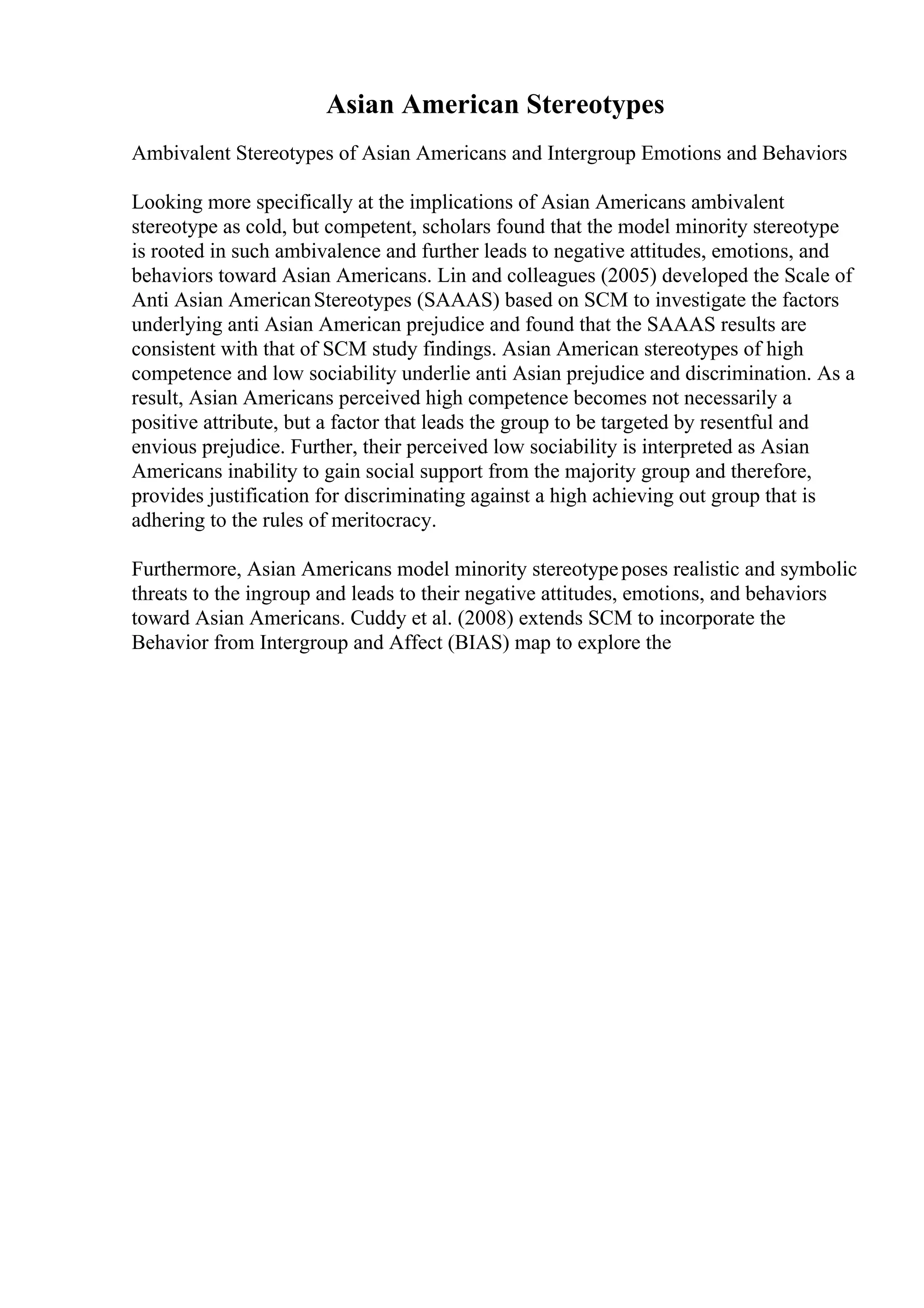 Asian American Stereotypes
Ambivalent Stereotypes of Asian Americans and Intergroup Emotions and Behaviors
Looking more specifically at the implications of Asian Americans ambivalent
stereotype as cold, but competent, scholars found that the model minority stereotype
is rooted in such ambivalence and further leads to negative attitudes, emotions, and
behaviors toward Asian Americans. Lin and colleagues (2005) developed the Scale of
Anti Asian AmericanStereotypes (SAAAS) based on SCM to investigate the factors
underlying anti Asian American prejudice and found that the SAAAS results are
consistent with that of SCM study findings. Asian American stereotypes of high
competence and low sociability underlie anti Asian prejudice and discrimination. As a
result, Asian Americans perceived high competence becomes not necessarily a
positive attribute, but a factor that leads the group to be targeted by resentful and
envious prejudice. Further, their perceived low sociability is interpreted as Asian
Americans inability to gain social support from the majority group and therefore,
provides justification for discriminating against a high achieving out group that is
adhering to the rules of meritocracy.
Furthermore, Asian Americans model minority stereotypeposes realistic and symbolic
threats to the ingroup and leads to their negative attitudes, emotions, and behaviors
toward Asian Americans. Cuddy et al. (2008) extends SCM to incorporate the
Behavior from Intergroup and Affect (BIAS) map to explore the
 