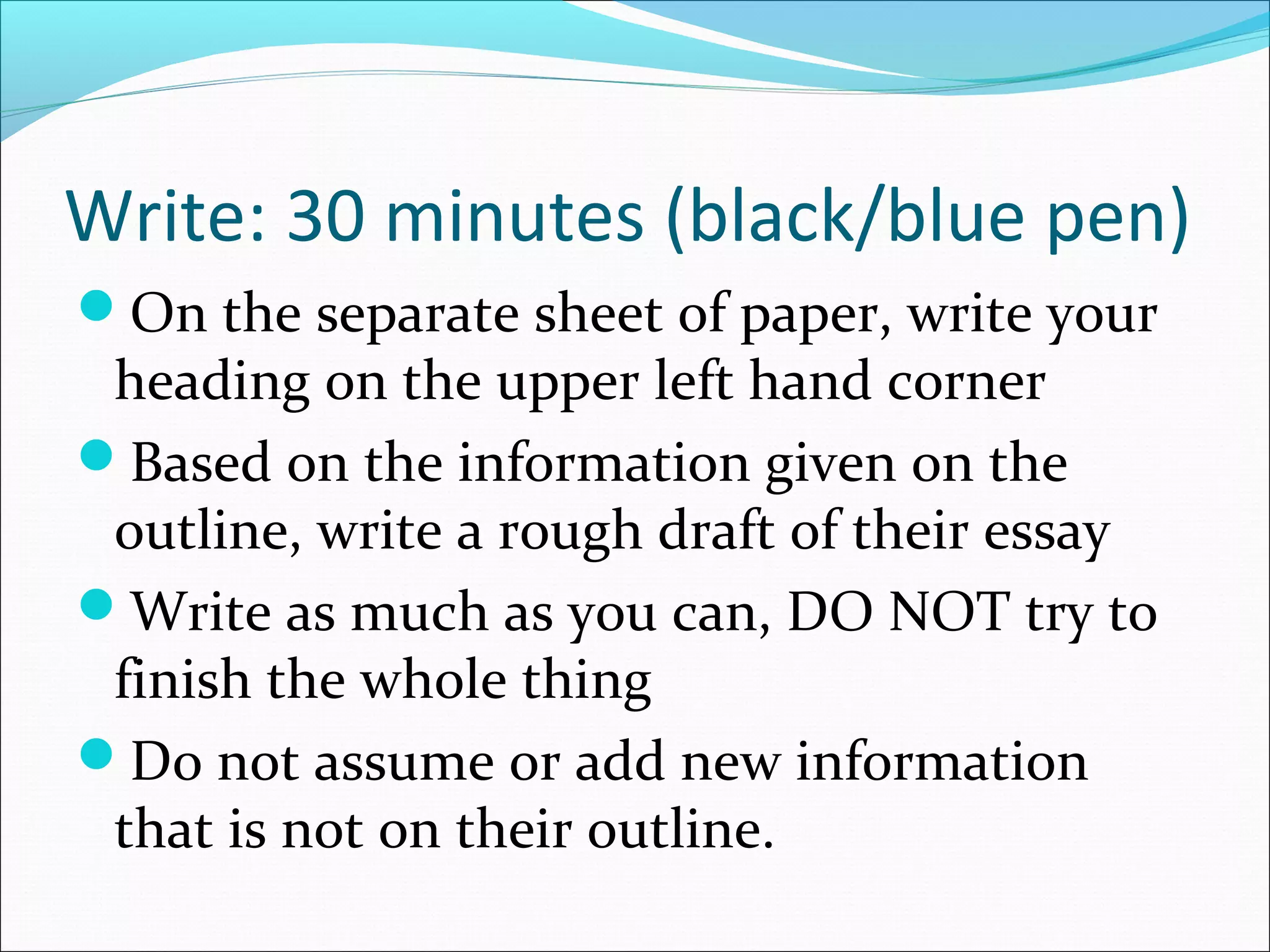 Write: 30 minutes (black/blue pen)
On the separate sheet of paper, write your
 heading on the upper left hand corner
Based on the information given on the
 outline, write a rough draft of their essay
Write as much as you can, DO NOT try to
 finish the whole thing
Do not assume or add new information
 that is not on their outline.
 