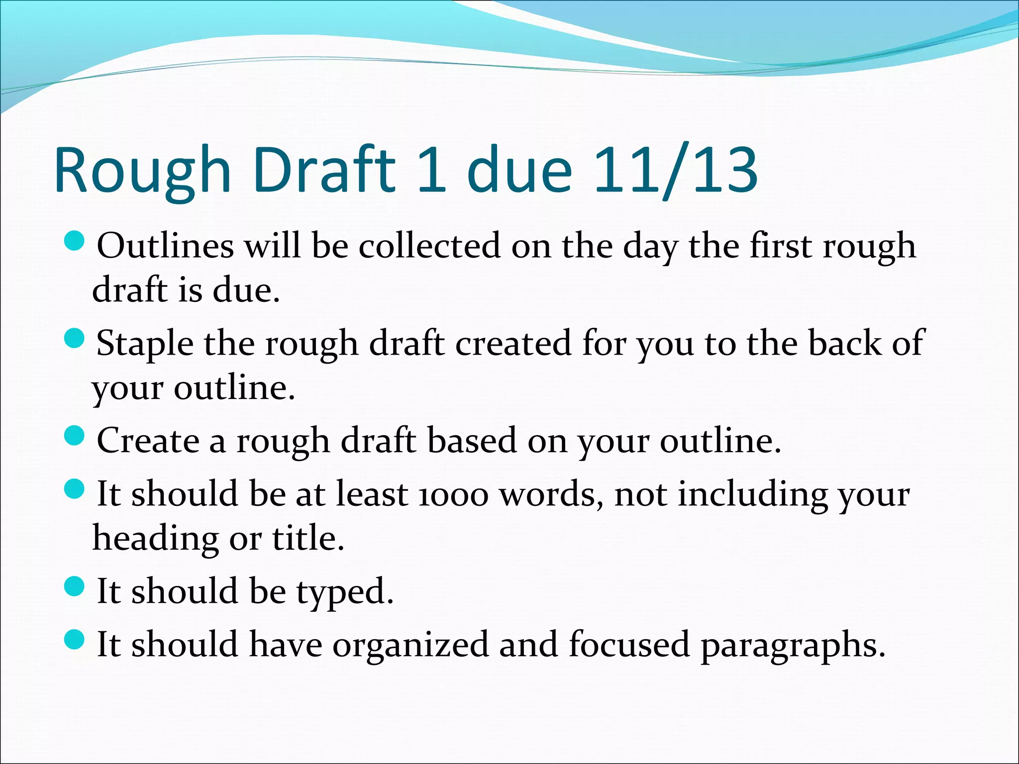 Rough Draft 1 due 11/13
Outlines will be collected on the day the first rough
 draft is due.
Staple the rough draft created for you to the back of
 your outline.
Create a rough draft based on your outline.
It should be at least 1000 words, not including your
 heading or title.
It should be typed.
It should have organized and focused paragraphs.
 