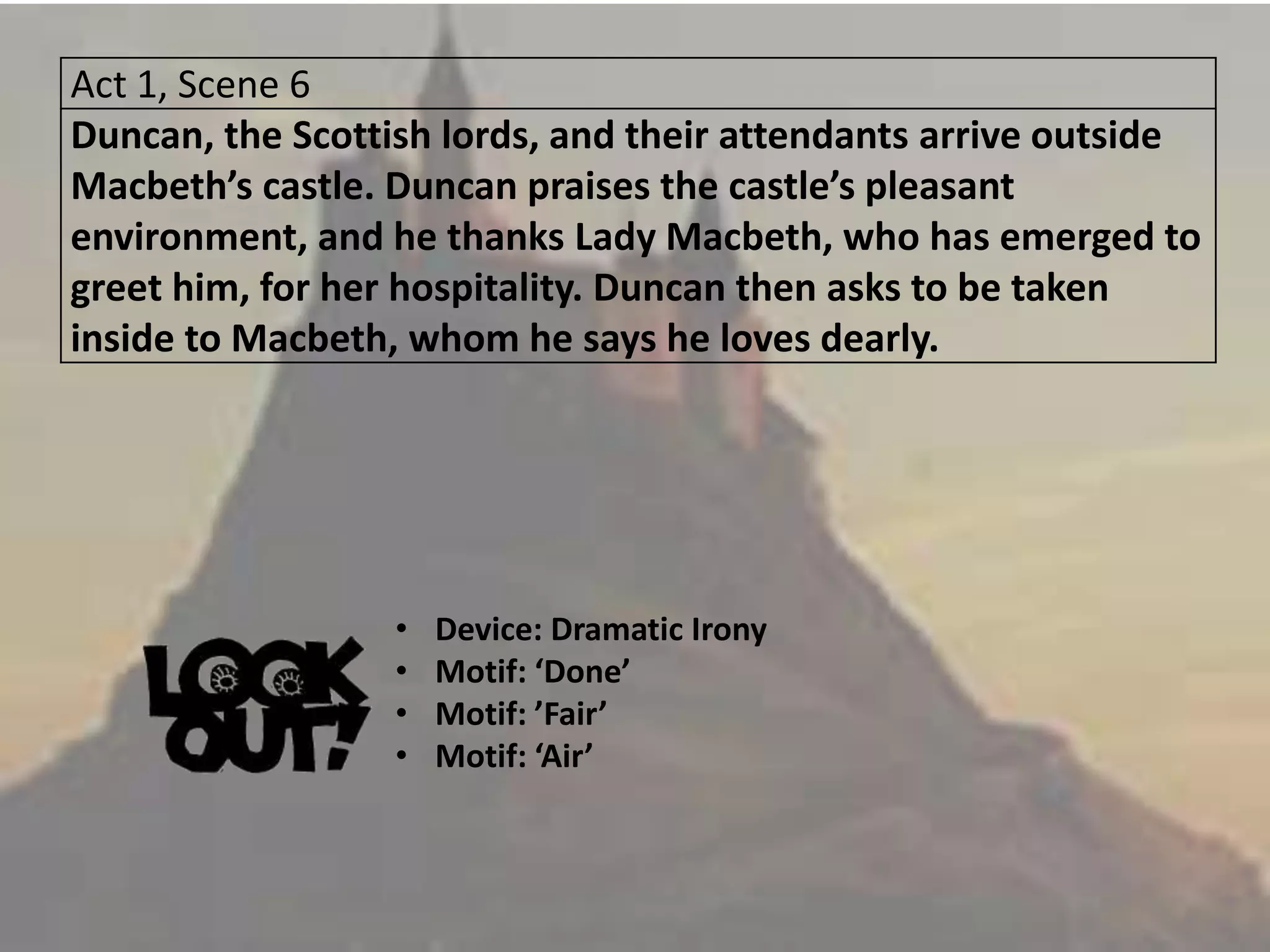 Act 1, Scene 6
Duncan, the Scottish lords, and their attendants arrive outside
Macbeth’s castle. Duncan praises the castle’s pleasant
environment, and he thanks Lady Macbeth, who has emerged to
greet him, for her hospitality. Duncan then asks to be taken
inside to Macbeth, whom he says he loves dearly.
• Device: Dramatic Irony
• Motif: ‘Done’
• Motif: ’Fair’
• Motif: ‘Air’
 