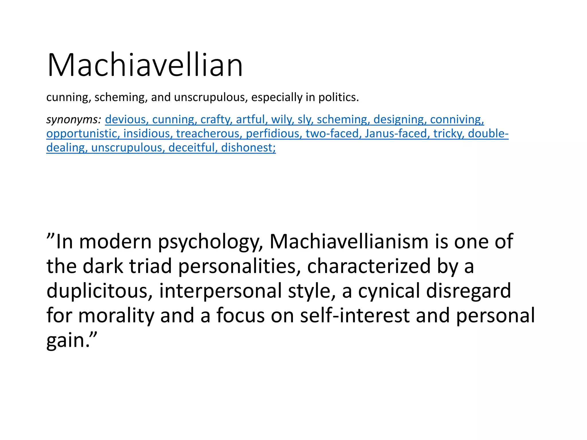 Machiavellian
cunning, scheming, and unscrupulous, especially in politics.
synonyms: devious, cunning, crafty, artful, wily, sly, scheming, designing, conniving,
opportunistic, insidious, treacherous, perfidious, two-faced, Janus-faced, tricky, double-
dealing, unscrupulous, deceitful, dishonest;
”In modern psychology, Machiavellianism is one of
the dark triad personalities, characterized by a
duplicitous, interpersonal style, a cynical disregard
for morality and a focus on self-interest and personal
gain.”
 