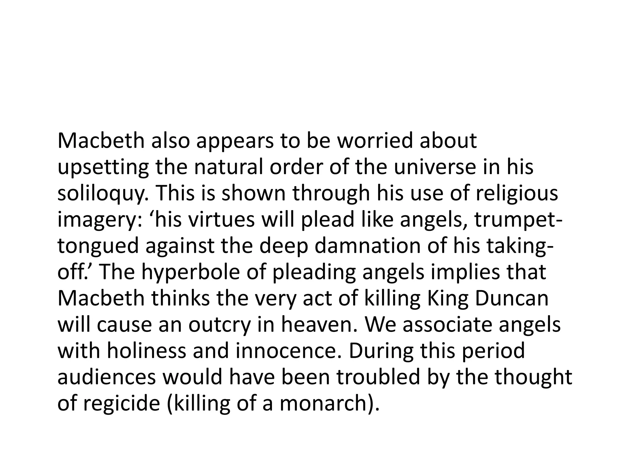 Macbeth also appears to be worried about
upsetting the natural order of the universe in his
soliloquy. This is shown through his use of religious
imagery: ‘his virtues will plead like angels, trumpet-
tongued against the deep damnation of his taking-
off.’ The hyperbole of pleading angels implies that
Macbeth thinks the very act of killing King Duncan
will cause an outcry in heaven. We associate angels
with holiness and innocence. During this period
audiences would have been troubled by the thought
of regicide (killing of a monarch).
 