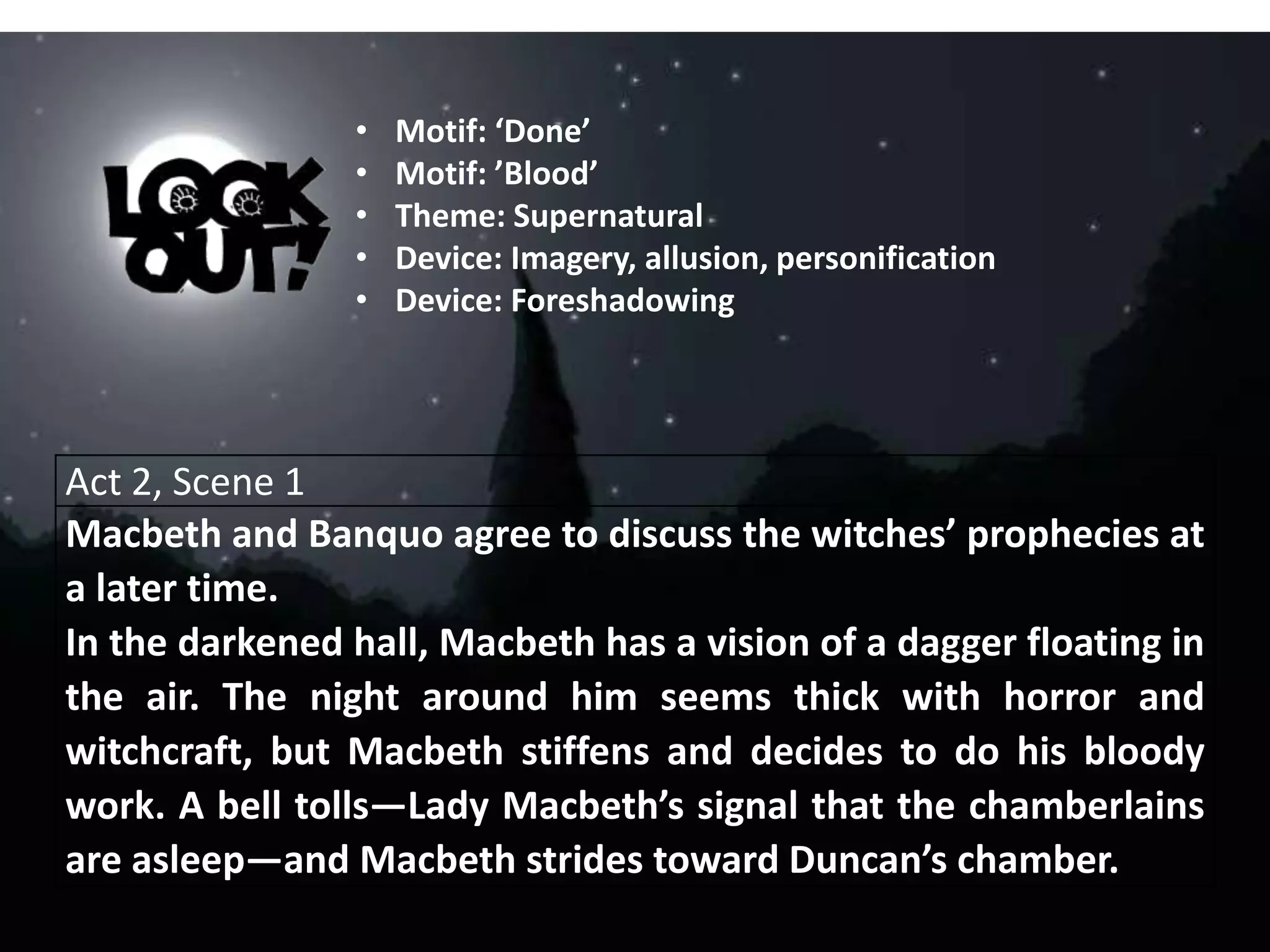 Act 2, Scene 1
Macbeth and Banquo agree to discuss the witches’ prophecies at
a later time.
In the darkened hall, Macbeth has a vision of a dagger floating in
the air. The night around him seems thick with horror and
witchcraft, but Macbeth stiffens and decides to do his bloody
work. A bell tolls—Lady Macbeth’s signal that the chamberlains
are asleep—and Macbeth strides toward Duncan’s chamber.
• Motif: ‘Done’
• Motif: ’Blood’
• Theme: Supernatural
• Device: Imagery, allusion, personification
• Device: Foreshadowing
 