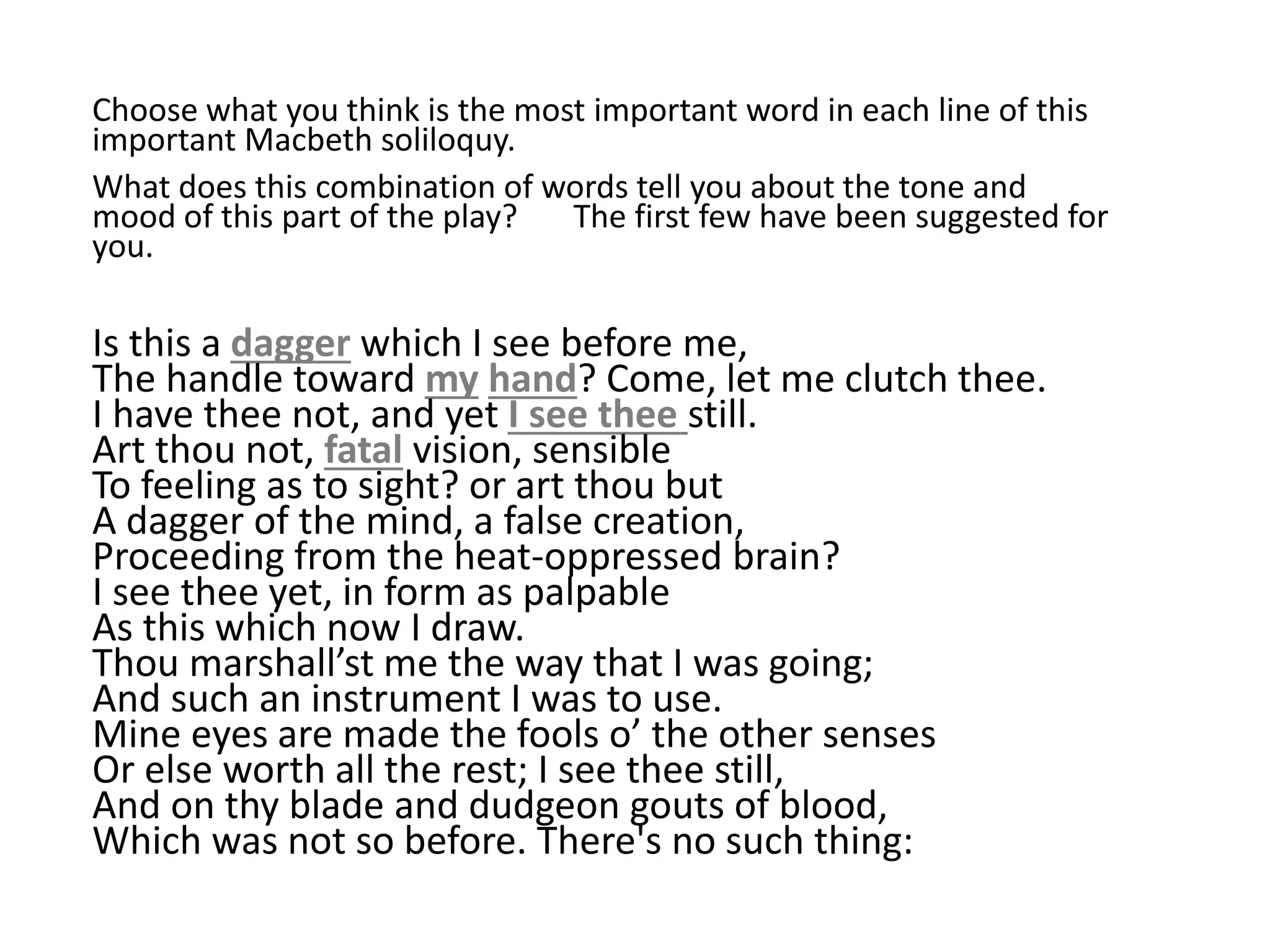Choose what you think is the most important word in each line of this
important Macbeth soliloquy.
What does this combination of words tell you about the tone and
mood of this part of the play? The first few have been suggested for
you.
Is this a dagger which I see before me,
The handle toward my hand? Come, let me clutch thee.
I have thee not, and yet I see thee still.
Art thou not, fatal vision, sensible
To feeling as to sight? or art thou but
A dagger of the mind, a false creation,
Proceeding from the heat-oppressed brain?
I see thee yet, in form as palpable
As this which now I draw.
Thou marshall’st me the way that I was going;
And such an instrument I was to use.
Mine eyes are made the fools o’ the other senses
Or else worth all the rest; I see thee still,
And on thy blade and dudgeon gouts of blood,
Which was not so before. There's no such thing:
 