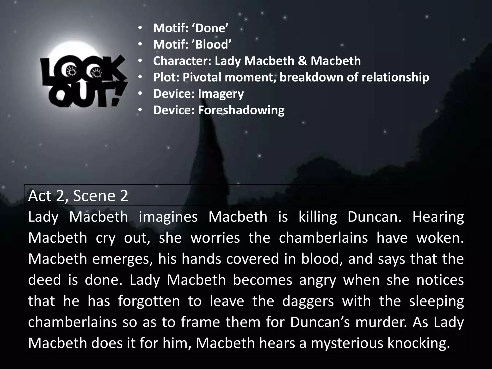 Act 2, Scene 2
Lady Macbeth imagines Macbeth is killing Duncan. Hearing
Macbeth cry out, she worries the chamberlains have woken.
Macbeth emerges, his hands covered in blood, and says that the
deed is done. Lady Macbeth becomes angry when she notices
that he has forgotten to leave the daggers with the sleeping
chamberlains so as to frame them for Duncan’s murder. As Lady
Macbeth does it for him, Macbeth hears a mysterious knocking.
• Motif: ‘Done’
• Motif: ’Blood’
• Character: Lady Macbeth & Macbeth
• Plot: Pivotal moment, breakdown of relationship
• Device: Imagery
• Device: Foreshadowing
 